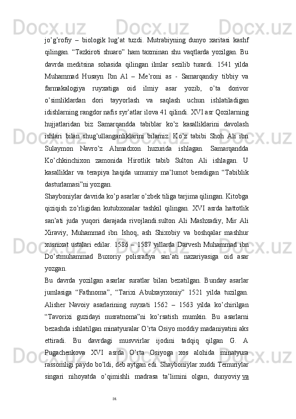 31jo’g’rofiy   –   biologik   lug’at   tuzdi.   Mutrabiyning   dunyo   xaritasi   kashf
qilingan.   “Tazkiroti   shuaro”   ham   taxminan   shu   vaqtlarda   yozilgan.   Bu
davrda   meditsina   sohasida   qilingan   ilmlar   sezilib   turardi.   1541   yilda
Muhammad   Husayn   Ibn   Al   –   Me’roni   as   -   Samarqandiy   tibbiy   va
farmakalogiya   ruyxatiga   oid   ilmiy   asar   yozib,   o’ta   dorivor
o’simliklardan   dori   tayyorlash   va   saqlash   uchun   ishlatiladigan
idishlarning rangdor nafis syr’atlar ilova 41 qilindi. XVI asr Qozilarning
hujjatlaridan   biz   Samarqandda   tabiblar   ko’z   kasalliklarini   davolash
ishlari   bilan   shug’ullanganliklarini   bilamiz.   Ko’z   tabibi   Shoh   Ali   ibn
Sulaymon   Navro’z   Ahmadxon   huzurida   ishlagan.   Samarqandda
Ko’chkinchixon   zamonida   Hirotlik   tabib   Sulton   Ali   ishlagan.   U
kasalliklar   va   terapiya   haqida   umumiy   ma’lumot   beradigan   “Tabiblik
dasturlamasi”ni yozgan.
Shayboniylar davrida ko’p asarlar o’zbek tiliga tarjima qilingan. Kitobga
qiziqish   zo’rligidan   kutubxonalar   tashkil   qilingan.   XVI   asrda   hattotlik
san’ati   juda   yuqori   darajada   rivojlandi.sulton   Ali   Mashxadiy,   Mir   Ali
Xiraviy,   Muhammad   ibn   Ishoq,   ash   Shixobiy   va   boshqalar   mashhur
xusnixat   ustalari   edilar.   1586   –   1587   yillarda   Darvesh   Muhammad   ibn
Do’stmuhammad   Buxoriy   polisrafiya   san’ati   nazariyasiga   oid   asar
yozgan.
Bu   davrda   yozilgan   asarlar   suratlar   bilan   bezatilgan.   Bunday   asarlar
jumlasiga   “Fathnoma”,   “Tarixi   Abulxayrxoniy”   1521   yilda   tuzilgan.
Alisher   Navoiy   asarlarining   ruyxati   1562   –   1563   yilda   ko’chirilgan
“Tavorixi   guzidayi   nusratnoma”ni   ko’rsatish   mumkin.   Bu   asarlarni
bezashda ishlatilgan minatyuralar O’rta Osiyo moddiy madaniyatini aks
ettiradi.   Bu   davrdagi   musvvirlar   ijodini   tadqiq   qilgan   G.   A
Pugachenkova   XVI   asrda   O’rta   Osiyoga   xos   alohida   minatyura
rassomligi paydo bo’ldi, deb aytgan edi.   Shayboniylar xuddi Temuriylar
singari   nihoyatda   o’qimishli   madrasa   ta’limini   olgan,   dunyoviy   va 