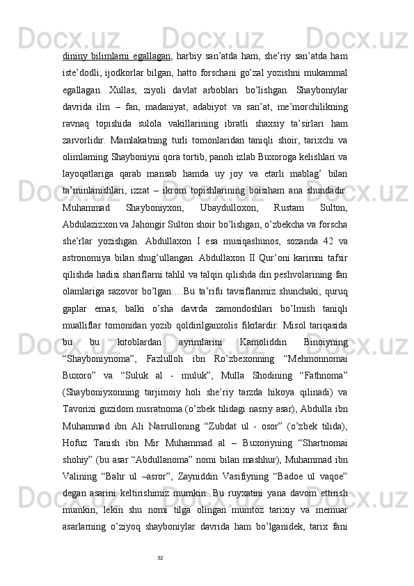 32dininy   bilimlarni   egallagan ,   harbiy   san’atda   ham,   she’riy   san’atda   ham
iste’dodli, ijodkorlar  bilgan, hatto forschani  go’zal  yozishni  mukammal
egallagan.   Xullas,   ziyoli   davlat   arboblari   bo’lishgan.   Shayboniylar
davrida   ilm   –   fan,   madaniyat,   adabiyot   va   san’at,   me’morchilikning
ravnaq   topishida   sulola   vakillarining   ibratli   shaxsiy   ta’sirlari   ham
zarvorlidir.   Mamlakatning   turli   tomonlaridan   taniqli   shoir,   tarixchi   va
olimlarning Shayboniyni qora tortib, panoh izlab Buxoroga kelishlari va
layoqatlariga   qarab   mansab   hamda   uy   joy   va   etarli   mablag’   bilan
ta’minlanishlari,   izzat   –   ikrom   topishlarining   boisiham   ana   shundadir.
Muhammad   Shayboniyxon,   Ubaydulloxon,   Rustam   Sulton,
Abdulazizxon va Jahongir Sulton shoir bo’lishgan, o’zbekcha va forscha
she’rlar   yozishgan.   Abdullaxon   I   esa   musiqashunos,   sozanda   42   va
astronomiya   bilan   shug’ullangan.   Abdullaxon   II   Qur’oni   karimni   tafsir
qilishda hadisi shariflarni tahlil va talqin qilishda din peshvolarining fan
olamlariga   sazovor   bo’lgan….Bu   ta’rifu   tavsiflarimiz   shunchaki,   quruq
gaplar   emas,   balki   o’sha   davrda   zamondoshlari   bo’lmish   taniqli
mualliflar   tomonidan   yozib   qoldirilganxolis   fikrlardir.   Misol   tariqasida
bu   bu   kitoblardan   ayrimlarini   Kamoliddin   Binoiyning
“Shayboniynoma”,   Fazlulloh   ibn   Ro’zbexonning   “Mehmonnomai
Buxoro”   va   “Suluk   al   -   muluk”,   Mulla   Shodining   “Fathnoma”
(Shayboniyxonning   tarjimoiy   holi   she’riy   tarzda   hikoya   qilinadi)   va
Tavorixi guzidom nusratnoma (o’zbek tilidagi nasriy asar), Abdulla ibn
Muhammad   ibn   Ali   Nasrulloning   “Zubdat   ul   -   osor”   (o’zbek   tilida),
Hofuz   Tanish   ibn   Mir   Muhammad   al   –   Buxoriyning   “Shartnomai
shohiy” (bu asar “Abdullanoma” nomi bilan mashhur), Muhammad ibn
Valining   “Bahr   ul   –asror”,   Zayniddin   Vasifiyning   “Badoe   ul   vaqoe”
degan   asarini   keltirishimiz   mumkin.   Bu   ruyxatini   yana   davom   ettirish
mumkin,   lekin   shu   nomi   tilga   olingan   mumtoz   tarixiy   va   memuar
asarlarning   o’ziyoq   shayboniylar   davrida   ham   bo’lganidek,   tarix   fani 