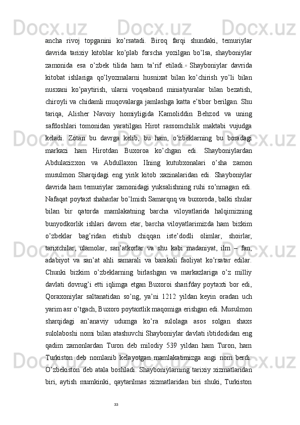 33ancha   rivoj   topganini   ko’rsatadi.   Biroq   farqi   shundaki,   temuriylar
davrida   tarixiy   kitoblar   ko’plab   forscha   yozilgan   bo’lsa,   shayboniylar
zamonida   esa   o’zbek   tilida   ham   ta’rif   etiladi. 12  
Shayboniylar   davrida
kitobat   ishlariga   qo’lyozmalarni   husnixat   bilan   ko’chirish   yo’li   bilan
nusxani   ko’paytirish,   ularni   voqeaband   miniatyuralar   bilan   bezatish,
chiroyli  va chidamli  muqovalarga jamlashga  katta e’tibor  berilgan. Shu
tariqa,   Alisher   Navoiy   homiyligida   Kamoliddin   Behzod   va   uning
safdoshlari   tomonidan   yaratilgan   Hirot   rassomchilik   maktabi   vujudga
keladi.   Zotan   bu   davrga   kelib,   bu   ham,   o’zbeklarning   bu   boradagi
markazi   ham   Hirotdan   Buxoroa   ko’chgan   edi.   Shayboniylardan
Abdulazizxon   va   Abdullaxon   IIning   kutubxonalari   o’sha   zamon
musulmon   Sharqidagi   eng   yirik   kitob   xazinalaridan   edi.   Shayboniylar
davrida   ham   temuriylar   zamonidagi   yuksalishning   ruhi   so’nmagan   edi.
Nafaqat poytaxt shaharlar bo’lmish Samarqnq va buxoroda, balki shular
bilan   bir   qatorda   mamlakatning   barcha   viloyatlarida   halqimizning
bunyodkorlik   ishlari   davom   etar,   barcha   viloyatlarimizda   ham   bizkim
o’zbeklar   bag’ridan   etishib   chiqqan   iste’dodli   olimlar,   shoirlar,
tarixchilar,   ulamolar,   san’atkorlar   va   shu   kabi   madaniyat,   ilm   –   fan,
adabiyot   va   san’at   ahli   samarali   va   barakali   faoliyat   ko’rsatar   edilar.
Chunki   bizkim   o’zbeklarning   birlashgan   va   markazlariga   o’z   milliy
davlati   dovrug’i   etti   iqlimga   etgan   Buxoroi   sharifday   poytaxti   bor   edi,
Qoraxoniylar   saltanatidan   so’ng,   ya’ni   1212   yildan   keyin   oradan   uch
yarim asr o’tgach, Buxoro poytaxtlik maqomiga erishgan edi. Musulmon
sharqidagi   an’anaviy   udumga   ko’ra   sulolaga   asos   solgan   shaxs
sulolaboshi  nomi bilan atashuvchi Shayboniylar davlati ibtidodidan eng
qadim   zamonlardan   Turon   deb   milodiy   539   yildan   ham   Turon,   ham
Turkiston   deb   nomlanib   kelayotgan   mamlakatimizga   angi   nom   berdi:
O’zbekiston   deb   atala   boshladi.   Shayboniylarning   tarixiy   xizmatlaridan
biri,   aytish   mumkinki,   qaytarilmas   xizmatlaridan   biri   shuki,   Turkiston 