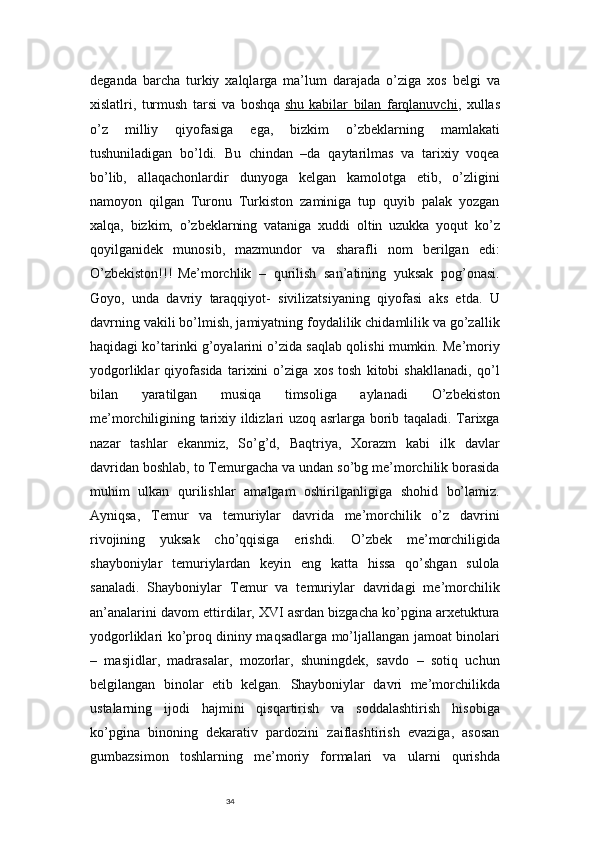 34deganda   barcha   turkiy   xalqlarga   ma’lum   darajada   o’ziga   xos   belgi   va
xislatlri,   turmush   tarsi   va   boshqa   shu   kabilar   bilan   farqlanuvchi ,   xullas
o’z   milliy   qiyofasiga   ega,   bizkim   o’zbeklarning   mamlakati
tushuniladigan   bo’ldi.   Bu   chindan   –da   qaytarilmas   va   tarixiy   voqea
bo’lib,   allaqachonlardir   dunyoga   kelgan   kamolotga   etib,   o’zligini
namoyon   qilgan   Turonu   Turkiston   zaminiga   tup   quyib   palak   yozgan
xalqa,   bizkim,   o’zbeklarning   vataniga   xuddi   oltin   uzukka   yoqut   ko’z
qoyilganidek   munosib,   mazmundor   va   sharafli   nom   berilgan   edi:
O’zbekiston!!!  
Me’morchlik   –   qurilish   san’atining   yuksak   pog’onasi.
Goyo,   unda   davriy   taraqqiyot-   sivilizatsiyaning   qiyofasi   aks   etda.   U
davrning vakili bo’lmish, jamiyatning foydalilik chidamlilik va go’zallik
haqidagi ko’tarinki g’oyalarini o’zida saqlab qolishi mumkin. Me’moriy
yodgorliklar   qiyofasida   tarixini   o’ziga   xos   tosh   kitobi   shakllanadi,   qo’l
bilan   yaratilgan   musiqa   timsoliga   aylanadi   O’zbekiston
me’morchiligining tarixiy ildizlari uzoq asrlarga borib taqaladi. Tarixga
nazar   tashlar   ekanmiz,   So’g’d,   Baqtriya,   Xorazm   kabi   ilk   davlar
davridan boshlab, to Temurgacha va undan so’bg me’morchilik borasida
muhim   ulkan   qurilishlar   amalgam   oshirilganligiga   shohid   bo’lamiz.
Ayniqsa,   Temur   va   temuriylar   davrida   me’morchilik   o’z   davrini
rivojining   yuksak   cho’qqisiga   erishdi.   O’zbek   me’morchiligida
shayboniylar   temuriylardan   keyin   eng   katta   hissa   qo’shgan   sulola
sanaladi.   Shayboniylar   Temur   va   temuriylar   davridagi   me’morchilik
an’analarini davom ettirdilar, XVI asrdan bizgacha ko’pgina arxetuktura
yodgorliklari ko’proq dininy maqsadlarga mo’ljallangan jamoat binolari
–   masjidlar,   madrasalar,   mozorlar,   shuningdek,   savdo   –   sotiq   uchun
belgilangan   binolar   etib   kelgan.   Shayboniylar   davri   me’morchilikda
ustalarning   ijodi   hajmini   qisqartirish   va   soddalashtirish   hisobiga
ko’pgina   binoning   dekarativ   pardozini   zaiflashtirish   evaziga,   asosan
gumbazsimon   toshlarning   me’moriy   formalari   va   ularni   qurishda 