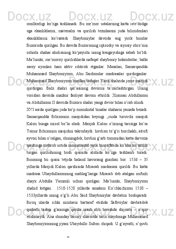 35omilkorligi   ko’zga   tashlanadi.   Bu   me’mor   ustalarning   katta   iste’dodga
ega   ekanliklarini,   materialni   va   qurilish   texnikasini   juda   bilimdonlari
ekanliklarini   ko’rsatadi.   Shayboniylar   davrida   eng   yirik   binolar
Buxoroda qurilgan. Bu davrda Buxoroning iqtisodiy va siyosiy obro’sini
oshishi   shahar   aholisining   ko’payishi   uning   kengayishiga   sabab   bo’ldi.
Ma’lumki, me’morriy qurilishlarda nafaqat shayboniy hukmdorlar, balki
saroy   ayonlari   ham   aktiv   ishtirok   etganlar.   Masalan,   Samarqandda
Muhammad   Shayboniyxon,   Abu   Saidxonlar   madrasalar   qurdirganlar.
Muhammad Shayboniyxon bundan tashqari Yassi shahrida jome masjidi
qurdirgan.   Balx   shahri   qal’asining   devorini   ta’mirlashtirgan.   Uning
vorislari   davrida   mazkur   faoliyat   davom   ettirildi.   Xususan   Abdullaxon
va Abdullaxon II davrida Buxoro shahri yangi devor bilan o’rab olindi.
XVI asrda qurilgan juda ko’p monulintal binalar shaharni yanada bezadi.
Samarqandda   Bibixonim   masjididan   keyingi   „rinda   turuvchi   masjidi
Kalon   bunga   misol   bo’la   oladi.   Masjidi   Kalon   o’zining   tarixiga   ko’ra
Temur Bibixonim masjidini takrorlaydi: hovlissi to’g’ri burchakli, atrofi
ayvon bilan o’ralgan, shuningdek, hovlini g’arb tomonidan katta darvoza
qarshsiga mehrob ustida monumental yirik binosifatida ko’kka ko’tarilib
turgan   qurilishining   bosh   qismida   alohida   ko’zga   tashlanib   turadi.
Binoning   bu   qismi   tetjida   baland   havorang   gumbaz   bor.   1536   –   35
yillarda   Masjidi   Kalon   qarshisida   Mirarab   madrasasi   qurildi.   Bu   katta
madrasa   Ubaydullaxonning   mablag’lariga   Mirarab   deb   atalgan   nufuzli
shayx   Abdulla   Yamonli   uchun   qurilgan.   Ma’lumki,   Shayboniyxon
shahid   ketgan.     1510-1520   yillarda   amakim   Ko’chkichixon   1530   –
1533yillarda   uning   o’g’li   Abu   Said   Shayboniylar   davlatini   boshqaradi.
Biroq   ularda   ichki   nizolarni   bartaraf   etishda   Safoviylar   davlatidek
qudratli   tashqi   g’animga   qarshi   urash   olib   borishda   shijoatu   –   o’quv
etishmaydi. Ana shunday tarixiy sharoitda tarix maydoniga Muhammad
Shayboniyxonning jiyani Ubaydullo Sulton chiqadi. U g’ayratli, o’quvli 