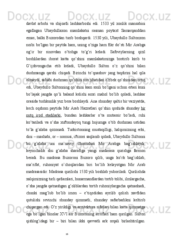 36davlat   arbobi   va   shijoatli   lashkarboshi   edi.   1533   yil   xonlik   mansabini
egallagan   Ubaydullaxon   mamlakatni   rasman   poytaxt   Samarqanddan
emas, balki Buxorodan turib boshqardi. 1530 yili, Ubaydullo Sultonxon
noibi bo’lgan bir paytda ham, uning o’ziga ham fikr  do’sti Mir Arabga
og’ir   bir   sinovdan   o’tishga   to’g’ri   keladi.   Safoviylarning   qizil
boshlilardan   iborat   katta   qo’shini   mamlakatimizga   bostirib   kirib   to
G’ijdivongacha   etib   keladi,   Ubaydullo   Sulton   o’z   qo’shini   bilan
dushmanga   qarshi   chiqadi.   Birinchi   to’qnashuv   jang   taqdirini   hal   qila
olmaydi, sababi dushman qo’shini son jihatidan o’zbek qo’shinidan ortiq
edi, Ubaydullo Sultonning qo’shini kam sonli bo’lgani uchun ertasi kuni
bo’lajak   jangda   qo’li   baland   kelishi   amri   mahol   bo’lib   qoladi,   lashkar
orasida tushkunlik yuz bera boshlaydi. Ana shunday qaltis bir vaziyatda,
kech   oqshom   paytida   Mir   Arab   Hazratlari   qo’shin   qoshida   shunday   bir
nutq   irod   etadilarki ,   bundan   lashkarlar   o’ta   mutassir   bo’ladi,   ruhi
ko’tariladi   va   o’sha   xuftondayoq   tungi   hujumga   o’tib   dushman   ustidan
to’la   g’alaba   qozonadi.   Turkistonning   mustaqilligi,   halqimizning   erki,
dini – mashabi, or – nomusi, iftixori saqlanib qoladi, Ubaydullo Sultonni
bu   g’alaba   uni   ma’naviy   ilhomxhisi   Mir   Arabga   bag’ishlaydi,
keyinchalik   shu   g’alaba   sharafiga   yangi   madarasa   qurishga   farmon
beradi.   Bu   madrasa   Buxoroni   Buxoro   qilib,   unga   ko’rk   bag’ishlab,
ma’rifat,   ruhoniyat   o’choqlaridan   biri   bo’lib   kelayotgan   Mir   Arab
madrasasidir.   Madrasa qurilishi 1530 yili boshlab yuboriladi. Qurilishda
xalqimizning turli qatlamlari, hunarmandlardan tortib tolibi, ilmlargacha,
o’sha jangda qatnashgan g’oliblardan tortib ruhoniylargacha qatnashadi,
chunki   mag’lub   bo’lib   imon   –   e’tiqodidan   ayrilib   qolish   xavfidan
qutulishi   sevinchi   shunday   qimmatli,   shunday   safarbarlikni   keltirib
chiqargan edi.   O’z yirikligi va arxitektura sifatlari bilan katta qimmatga
ega bo’lgan binolar  XVI  asr  Buxoroning atroflari  ham  qurilgan. Sulton
qishlog’idagi   bir   –   biri   bilan   ikki   qavvatli   ark   orqali   birlashtirilgan. 