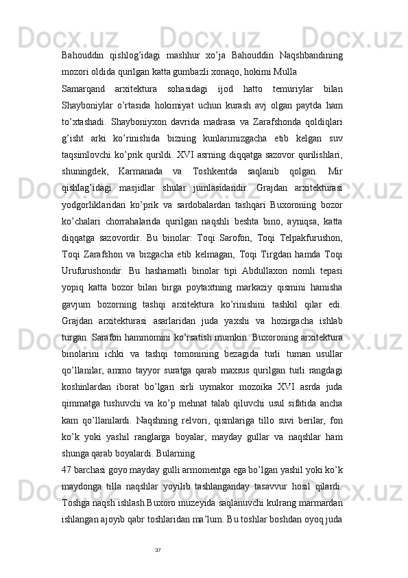 37Bahouddin   qishlog’idagi   mashhur   xo’ja   Bahouddin   Naqshbandining
mozori oldida qurilgan katta gumbazli xonaqo, hokimi Mulla
Samarqand   arxitektura   sohasidagi   ijod   hatto   temuriylar   bilan
Shayboniylar   o’rtasida   hokimiyat   uchun   kurash   avj   olgan   paytda   ham
to’xtashadi.   Shayboniyxon   davrida   madrasa   va   Zarafshonda   qoldiqlari
g’isht   arki   ko’rinishida   bizning   kunlarimizgacha   etib   kelgan   suv
taqsimlovchi ko’prik qurildi. XVI asrning diqqatga sazovor qurilishlari,
shuningdek,   Karmanada   va   Toshkentda   saqlanib   qolgan.   Mir
qishlag’idagi   masjidlar   shular   jumlasidandir.   Grajdan   arxitekturasi
yodgorliklaridan   ko’prik   va   sardobalardan   tashqari   Buxoroning   bozor
ko’chalari   chorrahalarida   qurilgan   naqshli   beshta   bino,   ayniqsa,   katta
diqqatga   sazovordir.   Bu   binolar:   Toqi   Sarofon,   Toqi   Telpakfurushon,
Toqi   Zarafshon   va   bizgacha   etib   kelmagan,   Toqi   Tirgdan   hamda   Toqi
Urufurushondir.   Bu   hashamatli   binolar   tipi   Abdullaxon   nomli   tepasi
yopiq   katta   bozor   bilan   birga   poytaxtning   markaziy   qismini   hamisha
gavjum   bozorning   tashqi   arxitektura   ko’rinishini   tashkil   qilar   edi.
Grajdan   arxitekturasi   asarlaridan   juda   yaxshi   va   hozirgacha   ishlab
turgan. Sarafon hammomini ko’rsatish mumkin. Buxoroning arxitektura
binolarini   ichki   va   tashqi   tomonining   bezagida   turli   tuman   usullar
qo’llanilar,   ammo   tayyor   suratga   qarab   maxsus   qurilgan   turli   rangdagi
koshinlardan   iborat   bo’lgan   sirli   uymakor   mozoika   XVI   asrda   juda
qimmatga   tushuvchi   va   ko’p   mehnat   talab   qiluvchi   usul   sifatida   ancha
kam   qo’llanilardi.   Naqshning   relvori,   qismlariga   tillo   suvi   berilar,   fon
ko’k   yoki   yashil   ranglarga   boyalar,   mayday   gullar   va   naqshlar   ham
shunga qarab boyalardi. Bularning 
47 barchasi goyo mayday gulli armomentga ega bo’lgan yashil yoki ko’k
maydonga   tilla   naqshlar   yoyilib   tashlanganday   tasavvur   hosil   qilardi.
Toshga naqsh ishlash Buxoro muzeyida saqlanuvchi kulrang marmardan
ishlangan ajoyib qabr toshlaridan ma’lum. Bu toshlar boshdan oyoq juda 