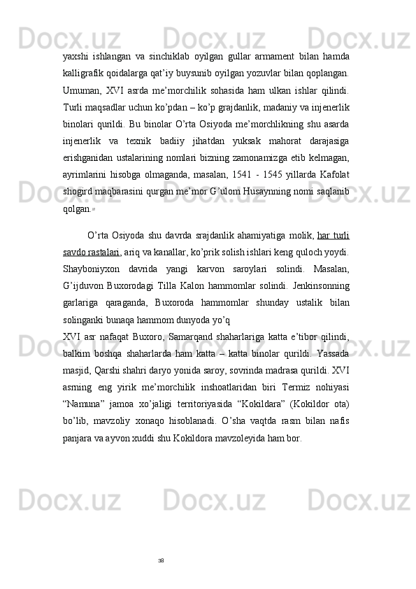 38yaxshi   ishlangan   va   sinchiklab   oyilgan   gullar   armament   bilan   hamda
kalligrafik qoidalarga qat’iy buysunib oyilgan yozuvlar bilan qoplangan.
Um u man,   XVI   asrda   me’morchilik   sohasida   ham   ulkan   ishlar   qilindi.
Turli maqsadlar uchun ko’pdan – ko’p grajdanlik, madaniy va injenerlik
binolari   qurildi.   Bu   binolar   O’rta   Osiyoda   me’morchlikning   shu   asarda
injenerlik   va   texnik   badiiy   jihatdan   yuksak   mahorat   darajasiga
erishganidan  ustalarining  nomlari   bizning  zamonamizga  etib  kelmagan,
ayrimlarini   hisobga   olmaganda,   masalan,   1541   -   1545   yillarda   Kafolat
shogird maqbarasini qurgan me’mor G’ulom Husaynning nomi saqlanib
qolgan. 15
O’rta   Osiyoda   shu   davrda   srajdanlik   ahamiyatiga   molik,   har   turli
savdo rastalari , ariq va kanallar, ko’prik solish ishlari keng quloch yoydi.
Shayboniyxon   davrida   yangi   karvon   saroylari   solindi.   Masalan,
G’ijduvon   Buxorodagi   Tilla   Kalon   hammomlar   solindi.   Jenkinsonning
garlariga   qaraganda,   Buxoroda   hammomlar   shunday   ustalik   bilan
solinganki bunaqa hammom dunyoda yo’q
XVI   asr   nafaqat   Buxoro,   Samarqand   shaharlariga   katta   e’tibor   qilindi,
balkim   boshqa   shaharlarda   ham   katta   –   katta   binolar   qurildi.   Yassada
masjid, Qarshi shahri daryo yonida saroy, sovrinda madrasa qurildi.   XVI
asrning   eng   yirik   me’morchilik   inshoatlaridan   biri   Termiz   nohiyasi
“Namuna”   jamoa   xo’jaligi   territoriyasida   “Kokildara”   (Kokildor   ota)
bo’lib,   mavzoliy   xonaqo   hisoblanadi.   O’sha   vaqtda   rasm   bilan   nafis
panjara va ayvon xuddi shu Kokildora mavzoleyida ham bor. 