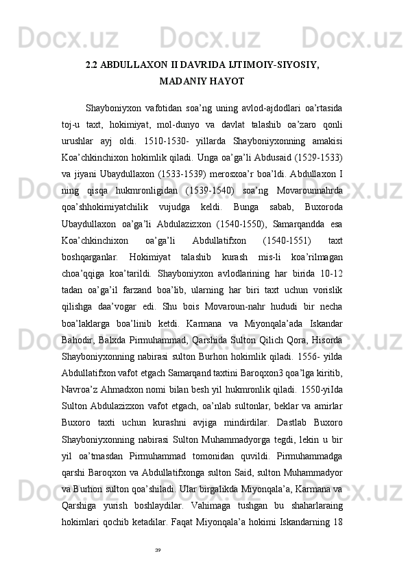 392.2 ABDULLAXON II DAVRIDA IJTIMOIY-SIYOSIY,
MADANIY HAYOT
Shayboniyxon   vafotidan   soa’ng   uning   avlod-ajdodlari   oa’rtasida
toj-u   taxt,   hokimiyat,   mol-dunyo   va   davlat   talashib   oa’zaro   qonli
urushlar   ayj   oldi.   1510-1530-   yillarda   Shayboniyxonning   amakisi
Koa’chkinchixon hokimlik qiladi. Unga  oa’ga’li  Abdusaid  (1529-1533)
va   jiyani   Ubaydullaxon   (1533-1539)   merosxoa’r   boa’ldi.   Abdullaxon   I
ning   qisqa   hukmronligidan   (1539-1540)   soa’ng   Movarounnahrda
qoa’shhokimiyatchilik   vujudga   keldi.   Bunga   sabab,   Buxoroda
Ubaydullaxon   oa’ga’li   Abdulazizxon   (1540-1550),   Samarqandda   esa
Koa’chkinchixon   oa’ga’li   Abdullatifxon   (1540-1551)   taxt
boshqarganlar.   Hokimiyat   talashib   kurash   mis-li   koa’rilmagan
choa’qqiga   koa’tarildi.   Shayboniyxon   avlodlarining   har   birida   10-12
tadan   oa’ga’il   farzand   boa’lib,   ularning   har   biri   taxt   uchun   vorislik
qilishga   daa’vogar   edi.   Shu   bois   Movaroun-nahr   hududi   bir   necha
boa’laklarga   boa’linib   ketdi.   Karmana   va   Miyonqala’ada   Iskandar
Bahodir,   Balxda   Pirmuhammad,   Qarshida   Sulton   Qilich   Qora,   Hisorda
Shayboniyxonning   nabirasi   sulton   Burhon   hokimlik   qiladi.   1556-   yilda
Abdullatifxon vafot etgach Samarqand taxtini Baroqxon3 qoa’lga kiritib,
Navroa’z Ahmadxon nomi bilan besh yil hukmronlik qiladi.   1550-yiIda
Sulton   Abdulazizxon   vafot   etgach,   oa’nlab   sultonlar,   beklar   va   amirlar
Buxoro   taxti   uchun   kurashni   avjiga   mindirdilar.   Dastlab   Buxoro
Shayboniyxonning   nabirasi   Sulton   Muhammadyorga   tegdi,   lekin   u   bir
yil   oa’tmasdan   Pirmuhammad   tomonidan   quvildi.   Pirmuhammadga
qarshi Baroqxon va Abdullatifxonga sulton Said, sulton Muhammadyor
va Burhon sulton qoa’shiladi. Ular birgalikda Miyonqala’a, Karmana va
Qarshiga   yurish   boshlaydilar.   Vahimaga   tushgan   bu   shaharlaraing
hokimlari   qochib   ketadilar.   Faqat   Miyonqala’a   hokimi   Iskandarning   18 