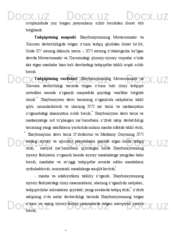 4rivojlanishida   yuz   bergan   jarayonlarni   ochib   berishdan   iborat   etib
belgilandi. 
Tadqiqotning   maqsadi:   Shayboniyxonning   Movarounnahr   va
Xuroson   davlatchiligida   tutgan   o‘rnini   tadqiq   qilishdan   iborat   bo‘lib,
Unda   XV   asrning   ikkinchi   yarmi   –   XVI   asrning   o‘rtalarigacha   bo‘lgan
davrda   Movarounnahr   va   Xurosondagi   ijtimoiy-siyosiy   voqealar   o‘zida
aks etgan manbalar ham turli davrlardagi tadqiqotlar tahlili orqali ochib
berish. 
Tadqiqotning   vazifalari:   Shayboniyxonning   Movarounnahr   va
Xuroson   davlatchiligi   tarixida   tutgan   o‘rnini   turli   ilmiy   tadqiqot
metodlari   asosida   o‘rganish   maqsadida   quyidagi   vazifalar   belgilab
olindi:      Shayboniyxon   davri   tarixining   o‘rganilishi   natijalarini   tahlil
qilib,   umumlashtirish   va   ularning   XVI   asr   tarixi   va   madaniyatini
o‘rganishdagi   ahamiyatini   ochib   berish;      Shayboniyxon   davri   tarixi   va
madaniyatiga   oid   to‘plangan   ma’lumotlarni   o‘zbek   xalqi   davlatchiligi
tarixining yangi sahifalarini yoritishda muhim manba sifatida tahlil etish;
   Shayboniyxon   davri   tarixi   O‘zbekiston   va   Markaziy   Osiyoning   XVI
asrdagi   siyosiy   va   iqtisodiy   jarayonlarini   qamrab   olgan   holda   tadqiq
etish;      mavjud   ma’lumotlarni   qiyoslagan   holda   Shayboniyxonning
siyosiy faoliyatini  o‘rganish hamda siyosiy masalalariga yangidan baho
berish,   manbalar   va   so‘nggi   tadqiqotlar   asosida   ushbu   masalalarni
oydinlashtirish, munozarali masalalarga aniqlik kiritish; 
-   manba   va   adabiyotlarni   tahliliy   o‘rganib,   Shayboniyxonning
siyosiy faoliyatidagi ilmiy muammolarni, ularning o‘rganilishi natijalari,
tadqiqotchilar xulosalarini qiyoslab, yangi asoslarda tadqiq etish;  o‘zbek
xalqining   o‘rta   asrlar   davlatchiligi   tarixida   Shayboniyxonning   tutgan
o‘rnini   va   uning   siyosiy-tarixiy   jarayonlarda   tutgan   mavqeyini   yoritib
berish; 