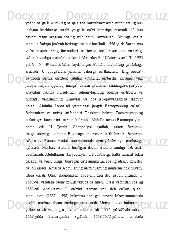 40yoshli   oa’ga’li  Abdullagina  qala’ada  mustahkamlanib  sultonlaraing bir-
lashgan   kuchlariga   qarshi   yolga’iz   oa’zi   kurashga   otlanadi.   12   kun
davom   etgan   jangdan   soa’ng   sulh   bitimi   imzolanadi.   Bitimga   koa’ra
Abdulla Balxga joa’nab ketishga majbur boa’ladi. 1556-yilda Baroq-xon
vafot   etgach   uning   farzandlari   oa’rtasida   boshlangan   taxt   vo-risligi
uchun kurashga aralashib undan 1 Ahmedov B. “O’zbek ulusi”. T., 1992
yil. b – 54. 49 ustalik bilan foydalangan Abdulla navbatdagi ga’alabaga
erishadi.   U   quvga’inlik   yillarini   bekorga   oa’tkazmadi.   Eng   obroa’-
ea’tiborli   oa’nta   oa’zbek   qabilasi   -qushchi,   oa’tarchi,   kenagas,   yuz,
jaloyir,   major,   qipchoq,   minga’,   bahrin   qabilalari,   shuningdek   joa’ybor
shayxlari   hamda   musul-mon   ruhoniylarining   boshqa   ea’tiborli   va
qudratH   vakillarining   himoyasi   va   qoa’llab-quvvatlashiga   sazovor
boladi.   Abdulla   Ilonoa’tdi   yaqinidagi   jangda   Baroqxonning   oa’ga’il
Bobosulton   va   uning   ittifoqchisi   Toshkent   hokimi   Darveshxonning
birlashgan   kuchlarini   tor-mor   keltiradi.   Abdulla   uchun   Buxoroga   yoa’l
ochiq   edi.   U   Qarshi,   Chorjoa’yni   egallab,   sulton   Burhonni
maga’lubiyatga   uchratib   Buxoroga   tantanavor   kirib   boradi.   Buxoroni
zabt   etadi.   Buxoro   Abdullaxon   zamonida   siyosiy   hokimiyat   markaziga
aylanadi.   Markazi   Buxoro   boa’lgan   davlat   Buxoro   xonligi   deb   atala
boshlanadi.  
Abdullaxon   Shayboniylar   urf-odatlariga   katta   hurmat   bilan
qaraydi va yoshi uluga’ boa’lgan oa’z amakisini, soa’ng otasini xon deb
ea’lon qiladi. Amalda Abdullaning oa’zi ularning nomidan hokimiyatni
idora   etardi.   Otasi   Iskandarxon   1561-yili   xon   deb   ea’lon   qilinadi.   U
1582-yiI   vafotiga   qadar   xonlik  taxtida   oa’tiradi.   Otasi   vafotidan   soa’ng
1583-yil   Abdullaxon   II   oa’zini   rasman   xon   deb   ea’lon   qiladi.
Abdullaxon   (1557-   1598)   hukmron   boa’lgan   davrda   Movarounnahrda
kuchli   markazlashgan   davlatga   asos   soldi.   Uning   butun   hukmronlik
yillari   urush   va   jang-u   jadallar   bilan   oa’tdi.   1557-   yildaShahrisabzni,
1569-yilda   Samarqandni   egalladi.   1558-1572-yillarda   oa’rtada 