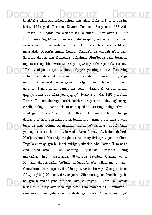 41tanaffuslar bilan Badaxshon  uchun jang qiladi, Balx va Hisorni qoa’lga
kiritdi. 1582- yilda Toshkent, Sayram, Turkiston, Farga’ona, 1583-yilda
Xuroson,   1595-yilda   esa   Xorazm   taslim   etiladi.   Abdullaxon   II   Amir
Temurdan so’ng Movarounnahrda nisbatan  qat’iy siyosat  yurgiza olgan
yagona   va   so’nggi   davlat   arbobi   edi.   U   Buxoro   hokimiyatini   tiklash
maqsadida   Qozog’istonning   hozirgi   Qaraga’anda   viloyati   g’arbidagi,
Sariqsuv   daryosining   Shimolida   joylashgan   Ulug’toqqa   yetib   borgach,
tog’   tepasidagi   bir   minorada   bitilgan   quyidagi   so’zlarga   ko’zi   tushadi:
“Tarix   yetti   yuz   to’qson   uchinda   qo’y   yili,   yozning   ora   oyi,   Turonning
sultoni   Temurbek   ikki   yuz   ming   cherik   bila   To’xtamishxon   yurtiga
intiqom uchun yurdi. Bu yerga yetib, belgi bo’lsun deb bu 50 minorani
qurdirdi.   Tangri   nusrat   bergay   inshoolloh.   Tangri   el   kishiga   rahmat
qilg’ay.   Bizni   duo   bilan   yod   qilg’ay”.   Mazkur   bitiklar   1391-yili   Amir
Temur   To’xtamishxonga   qarshi   lashkar   tortgan   kezi   shu   tog’   ustiga
chiqib,   so’ng   bu   yerda   bir   minora   qurdirib   xarsang   toshga   o’ydirib
yozdirgan   xotira   so’zlari   edi.   Abdullaxon   II   buyuk   sohibqiron   haqiga
duolar   o’qittirib,   o’zi   ham   qarshi   tomonda   bir   minora   qurishga   buyruq
berdi   va   unga   «Kimki   bu   manzilga   qadam   qo’ysa,   xayrli   duo   ila   bizni
yod   aylasin»   so’zlarini   o’ydirtiradi.   Amir   Temur   Turkiston   shahrida
Xoa’ja   Ahmad   Yassaviy   maqbarasi   va   masjidini   qurdirgani   ma’lum.
Tugallanmay   qolgan   bu   ishni   oxiriga   yetkazish   Abdullaxon   II   ga   nasib
etadi.   Abdullaxon   II   XVI   asrning   80-yillarida   Xurosonda,   uning
markazlari   Hirot,   Mashhadda,   90-yillarda   Seyiston,   Garmsir   va   to
Xilmand   daryosigacha   bo’lgan   hududlarda   o’z   saltanatini   o’rnatdi,
Qandahorni   ham   egallaydi. 17
  Uning   davrida   hozirgi   Qarag’andadan
(Ulug’tog’dan)   Xilmand   daryosigacha,   Sibir   xonligidan   Mashhadgacha
bo’lgan   hududlar   yana   bir   bor   Oliy   hokimiyati   Buxoro   qo’l   ostida
birlashdi. Bunday katta saltanatga Amir Temurdan soa’ng Abdullaxon II
asos   soladi.   Rossiyaliklar   uning   davlatiga   nisbatan   “Buyuk   Buxoriya” 