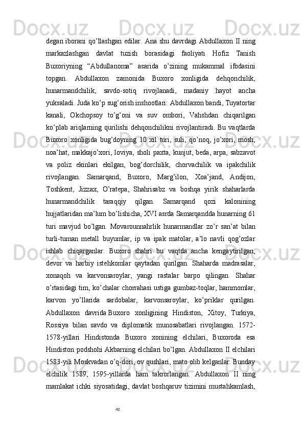42degan iborani  qo’llashgan  edilar.   Ana shu  davrdagi  Abdullaxon II  ning
markazlashgan   davlat   tuzish   borasidagi   faoliyati   Hofiz   Tanish
Buxoriyning   “Abdullanoma”   asarida   o’zining   mukammal   ifodasini
topgan.   Abdullaxon   zamonida   Buxoro   xonligida   dehqonchilik,
hunarmandchilik,   savdo-sotiq   rivojlanadi,   madaniy   hayot   ancha
yuksaladi. Juda ko’p sug’orish inshootlari: Abdullaxon bandi, Tuyatortar
kanali,   Okchopsoy   to’g’oni   va   suv   ombori,   Vahshdan   chiqarilgan
ko’plab  ariqlarning  qurilishi  dehqonchilikni  rivojlantiradi.  Bu   vaqtlarda
Buxoro   xonligida   bug’doyning   10   xil   turi,   suli,   qo’noq,   jo’xori,   mosh,
noa’hat,  makkajo’xori,   loviya,  sholi   paxta,   kunjut,  beda,   arpa,   sabzavot
va   poliz   ekinlari   ekilgan,   bog’dorchilik,   chorvachilik   va   ipakchilik
rivojlangan.   Samarqand,   Buxoro,   Marg’ilon,   Xoa’jand,   Andijon,
Toshkent,   Jizzax,   O’ratepa,   Shahrisabz   va   boshqa   yirik   shaharlarda
hunarmandchilik   taraqqiy   qilgan.   Samarqand   qozi   kalonining
hujjatlaridan ma’lum bo’lishicha, XVI asrda Samarqandda hunarning 61
turi   mavjud   bo’lgan.   Movarounnahrlik   hunarmandlar   zo’r   san’at   bilan
turli-tuman   metall   buyumlar,   ip   va   ipak   matolar,   a’lo   navli   qog’ozlar
ishlab   chiqarganlar.   Buxoro   shahri   bu   vaqtda   ancha   kengaytirilgan,
devor   va   harbiy   istehkomlar   qaytadan   qurilgan.   Shaharda   madrasalar,
xonaqoh   va   karvonsaroylar,   yangi   rastalar   barpo   qilingan.   Shahar
o’rtasidagi tim, ko’chalar chorrahasi ustiga gumbaz-toqlar, hammomlar,
karvon   yo’llarida   sardobalar,   karvonsaroylar,   ko’priklar   qurilgan.
Abdullaxon   davrida   Buxoro   xonligining   Hindiston,   Xitoy,   Turkiya,
Rossiya   bilan   savdo   va   diplomatik   munosabatlari   rivojlangan.   1572-
1578-yillari   Hindistonda   Buxoro   xonining   elchilari,   Buxoroda   esa
Hindiston podshohi Akbarning elchilari bo’lgan.   Abdullaxon II elchilari
1583-yili Moskvadan o’q-dori, ov qushlari, mato olib kelganlar. Bunday
elchilik   1589,   1595-yillarda   ham   takrorlangan.   Abdullaxon   II   ning
mamlakat  ichki   siyosatidagi,  davlat  boshqaruv  tizimini  mustahkamlash, 
