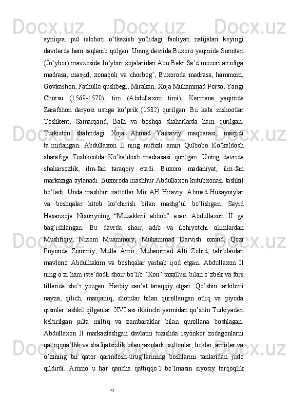 43ayniqsa,   pul   islohoti   o’tkazish   yo’lidagi   faoliyati   natijalari   keyingi
davrlarda ham saqlanib qolgan. Uning davrida Buxoro yaqinida Sumitan
(Jo’ybor) mavzesida Jo’ybor xojalaridan Abu Bakr Sa’d mozori atrofiga
madrasa,   masjid,   xonaqoh   va   chorbog’,   Buxoroda   madrasa,   hammom,
Govkashon, Fathulla qushbegi, Mirakan, Xoja Muhammad Porso, Yangi
Chorsu   (1569-1570),   tim   (Abdullaxon   timi),   Karmana   yaqinida
Zarafshon   daryosi   ustiga   ko’prik   (1582)   qurilgan.   Bu   kabi   inshootlar
Toshkent,   Samarqand,   Balh   va   boshqa   shaharlarda   ham   qurilgan.
Turkiston   shahridagi   Xoja   Ahmad   Yassaviy   maqbarasi,   masjidi
ta’mirlangan.   Abdullaxon   II   ning   nufuzli   amiri   Qulbobo   Ko’kaldosh
sharafiga   Toshkentda   Ko’kaldosh   madrasasi   qurilgan.   Uning   davrida
shaharsozlik,   ilm-fan   taraqqiy   etadi.   Buxoro   madaniyat,   ilm-fan
markaziga aylanadi. Buxoroda mashhur Abdullaxon kutubxonasi tashkil
bo’ladi.   Unda   mashhur   xattotlar   Mir   AH   Hiraviy,   Ahmad   Husayniylar
va   boshqalar   kitob   ko’chirish   bilan   mashg’ul   bo’lishgan.   Sayid
Hasanxoja   Nisoriyning   “Muzakkiri   ahbob”   asari   Abdullaxon   II   ga
bag’ishlangan.   Bu   davrda   shoir,   adib   va   ilohiyotchi   olimlardan
Mushfiqiy,   Nizom   Muammoiy,   Muhammad   Darvish   oxund,   Qozi
Poyonda   Zominiy,   Mulla   Amir,   Muhammad   Alti   Zohid,   tabiblardan
mavlono   Abdulhakim   va   boshqalar   yashab   ijod   etgan.   Abdullaxon   II
ning o’zi ham iste’dodli shoir bo’lib “Xon” taxallusi bilan o’zbek va fors
tillarida   she’r   yozgan.   Harbiy   san’at   taraqqiy   etgan.   Qo’shin   tarkibini
nayza,   qilich,   manjaniq,   shotular   bilan   qurollangan   otliq   va   piyoda
qismlar tashkil qilganlar. XVI asr ikkinchi yarmidan qo’shin Turkiyadan
keltirilgan   pilta   miltiq   va   zambaraklar   bilan   qurollana   boshlagan.
Abdullaxon   II   markazlashgan   davlatni   tuzishda   isyonkor   zodagonlarni
qattiqqoa’llik va shafqatsizlik bilan jazoladi, sultonlar, beklar, amirlar va
o’zining   bir   qator   qarindosh-urug’larining   boshlarini   tanlaridan   judo
qildirdi.   Ammo   u   har   qancha   qattiqqo’l   bo’lmasin   siyosiy   tarqoqlik 
