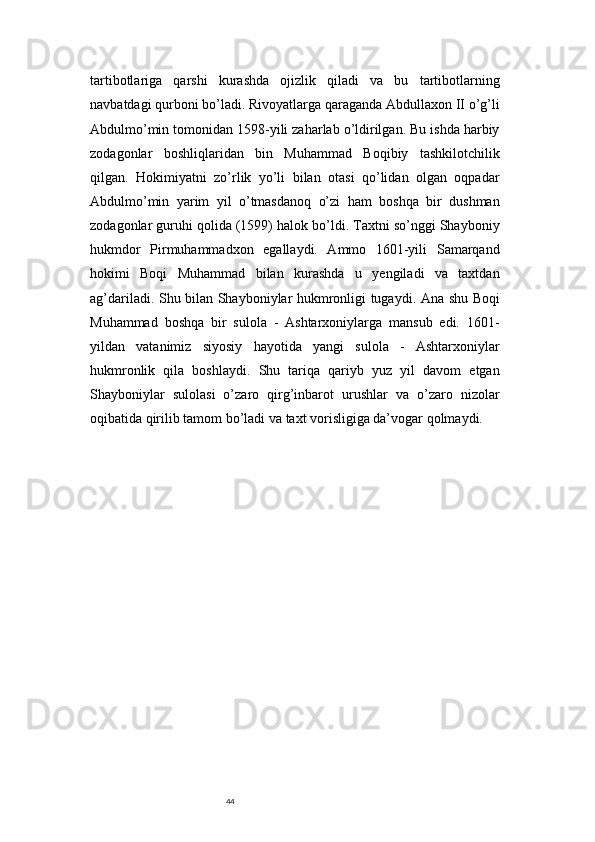 44tartibotlariga   qarshi   kurashda   ojizlik   qiladi   va   bu   tartibotlarning
navbatdagi qurboni bo’ladi. Rivoyatlarga qaraganda Abdullaxon II o’g’li
Abdulmo’min tomonidan 1598-yili zaharlab o’ldirilgan. Bu ishda harbiy
zodagonlar   boshliqlaridan   bin   Muhammad   Boqibiy   tashkilotchilik
qilgan.   Hokimiyatni   zo’rlik   yo’li   bilan   otasi   qo’lidan   olgan   oqpadar
Abdulmo’min   yarim   yil   o’tmasdanoq   o’zi   ham   boshqa   bir   dushman
zodagonlar guruhi qolida (1599) halok bo’ldi. Taxtni so’nggi Shayboniy
hukmdor   Pirmuhammadxon   egallaydi.   Ammo   1601-yili   Samarqand
hokimi   Boqi   Muhammad   bilan   kurashda   u   yengiladi   va   taxtdan
ag’dariladi. Shu bilan Shayboniylar hukmronligi tugaydi. Ana shu Boqi
Muhammad   boshqa   bir   sulola   -   Ashtarxoniylarga   mansub   edi.   1601-
yildan   vatanimiz   siyosiy   hayotida   yangi   sulola   -   Ashtarxoniylar
hukmronlik   qila   boshlaydi.   Shu   tariqa   qariyb   yuz   yil   davom   etgan
Shayboniylar   sulolasi   o’zaro   qirg’inbarot   urushlar   va   o’zaro   nizolar
oqibatida qirilib tamom bo’ladi va taxt vorisligiga da’vogar qolmaydi. 