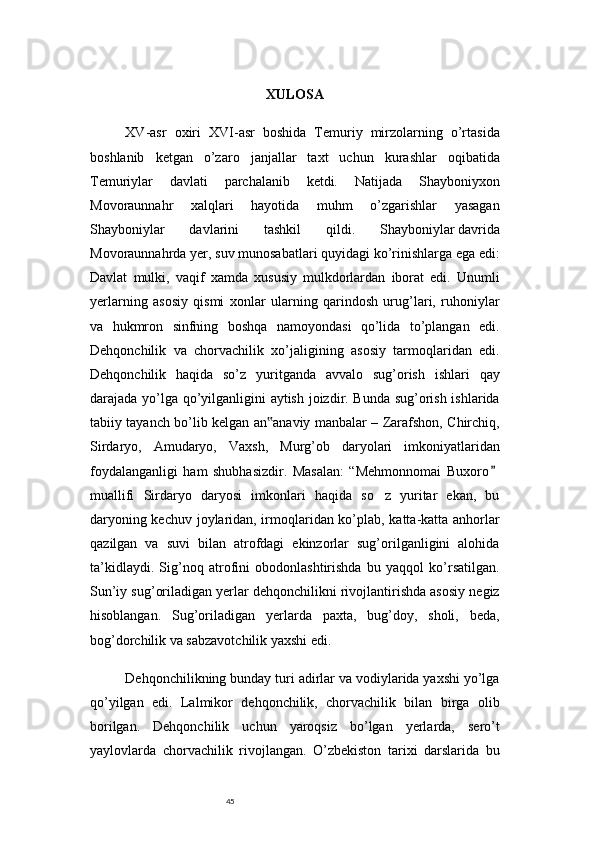 45 XULOSA
XV-asr   oxiri   XVI-asr   boshida   Temuriy   mirzolarning   o’rtasida
boshlanib   ketgan   o’zaro   janjallar   taxt   uchun   kurashlar   oqibatida
Temuriylar   davlati   parchalanib   ketdi.   Natijada   Shayboniyxon
Movoraunnahr   xalqlari   hayotida   muhm   o’zgarishlar   yasagan
Shayboniylar   davlarini   tashkil   qildi.   Shayboniylar   davrida
Movoraunnahrda yer, suv munosabatlari quyidagi ko’rinishlarga ega edi:
Davlat   mulki,   vaqif   xamda   xususiy   mulkdorlardan   iborat   edi.   Unumli
yerlarning   asosiy   qismi   xonlar   ularning   qarindosh   urug’lari,   ruhoniylar
va   hukmron   sinfning   boshqa   namoyondasi   qo’lida   to’plangan   edi.
Dehqonchilik   va   chorvachilik   xo’jaligining   asosiy   tarmoqlaridan   edi.
Dehqonchilik   haqida   so’z   yuritganda   avvalo   sug’orish   ishlari   qay
darajada yo’lga qo’yilganligini aytish joizdir. Bunda sug’orish ishlarida
tabiiy tayanch bo’lib kelgan an anaviy manbalar – Zarafshon, Chirchiq,‟
Sirdaryo,   Amudaryo,   Vaxsh,   Murg’ob   daryolari   imkoniyatlaridan
foydalanganligi   ham   shubhasizdir.   Masalan:   “Mehmonnomai   Buxoro	
”
muallifi   Sirdaryo   daryosi   imkonlari   haqida   so z   yuritar   ekan,   bu	
’
daryoning kechuv joylaridan, irmoqlaridan ko’plab, katta-katta anhorlar
qazilgan   va   suvi   bilan   atrofdagi   ekinzorlar   sug’orilganligini   alohida
ta’kidlaydi.   Sig’noq   atrofini   obodonlashtirishda   bu   yaqqol   ko’rsatilgan.
Sun’iy sug’oriladigan yerlar dehqonchilikni rivojlantirishda asosiy negiz
hisoblangan.   Sug’oriladigan   yerlarda   paxta,   bug’doy,   sholi,   beda,
bog’dorchilik va sabzavotchilik yaxshi edi.
Dehqonchilikning bunday turi adirlar va vodiylarida yaxshi yo’lga
qo’yilgan   edi.   Lalmikor   dehqonchilik,   chorvachilik   bilan   birga   olib
borilgan.   Dehqonchilik   uchun   yaroqsiz   bo’lgan   yerlarda,   sero’t
yaylovlarda   chorvachilik   rivojlangan.   O’zbekiston   tarixi   darslarida   bu 