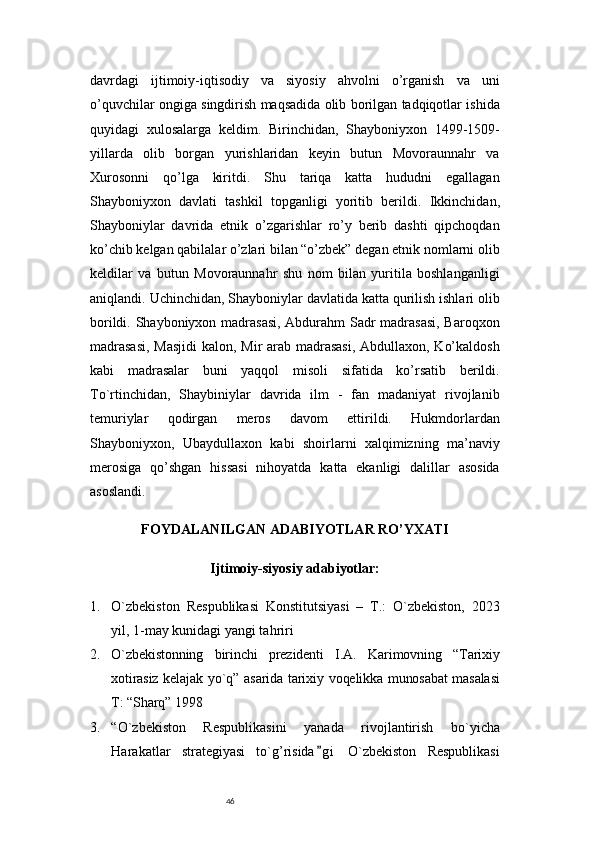 46davrdagi   ijtimoiy-iqtisodiy   va   siyosiy   ahvolni   o’rganish   va   uni
o’quvchilar ongiga singdirish maqsadida olib borilgan tadqiqotlar ishida
quyidagi   xulosalarga   keldim.   Birinchidan,   Shayboniyxon   1499-1509-
yillarda   olib   borgan   yurishlaridan   keyin   butun   Movoraunnahr   va
Xurosonni   qo’lga   kiritdi.   Shu   tariqa   katta   hududni   egallagan
Shayboniyxon   davlati   tashkil   topganligi   yoritib   berildi.   Ikkinchidan,
Shayboniylar   davrida   etnik   o’zgarishlar   ro’y   berib   dashti   qipchoqdan
ko’chib kelgan qabilalar o’zlari bilan “o’zbek” degan etnik nomlarni olib
keldilar   va   butun   Movoraunnahr   shu   nom   bilan   yuritila   boshlanganligi
aniqlandi.   Uchinchidan, Shayboniylar davlatida katta qurilish ishlari olib
borildi. Shayboniyxon madrasasi, Abdurahm Sadr madrasasi,  Baroqxon
madrasasi,  Masjidi  kalon, Mir arab madrasasi,  Abdullaxon, Ko’kaldosh
kabi   madrasalar   buni   yaqqol   misoli   sifatida   ko’rsatib   berildi.
To`rtinchidan,   Shaybiniylar   davrida   ilm   -   fan   madaniyat   rivojlanib
temuriylar   qodirgan   meros   davom   ettirildi.   Hukmdorlardan
Shayboniyxon,   Ubaydullaxon   kabi   shoirlarni   xalqimizning   ma’naviy
merosiga   qo’shgan   hissasi   nihoyatda   katta   ekanligi   dalillar   asosida
asoslandi.
FOYDALANILGAN ADABIYOTLAR RO’YXATI
Ijtimoiy-siyosiy adabiyotlar:
1. O`zbekiston   Respublikasi   Konstitutsiyasi   –   T.:   O`zbekiston,   2023
yil, 1-may kunidagi yangi tahriri 
2. O`zbekistonning   birinchi   prеzidеnti   I.A.   Karimovning   “Tarixiy
xotirasiz kеlajak yo`q” asarida tarixiy voqеlikka munosabat  masalasi
T: “Sharq” 1998
3. “O`zbekiston   Respublikasini   yanada   rivojlantirish   bo`yicha
Harakatlar   strategiyasi   to`g’risida g i   O`zbekiston   Respublikasi” 