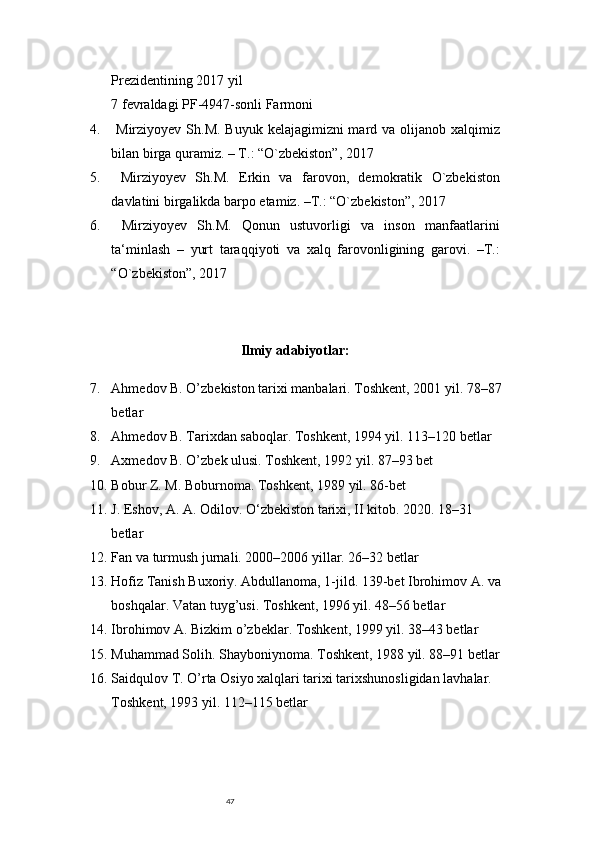 47Prezidentining 2017 yil 
7 fevraldagi PF-4947-sonli Farmoni 
4.   Mirziyoyev Sh.M. Buyuk kelajagimizni mard va olijanob xalqimiz
bilan birga quramiz. – T.: “O`zbekiston”, 2017 
5.   Mirziyoyev   Sh.M.   Erkin   va   farovon,   demokratik   O`zbekiston
davlatini birgalikda barpo etamiz. –T.: “O`zbekiston”, 2017 
6.   Mirziyoyev   Sh.M.   Qonun   ustuvorligi   va   inson   manfaatlarini
ta‘minlash   –   yurt   taraqqiyoti   va   xalq   farovonligining   garovi.   –T.:
“O`zbekiston”, 2017 
Ilmiy adabiyotlar:
7. Ahmedov B. O’zbekiston tarixi manbalari. Toshkent, 2001 yil. 78–87
betlar
8. Ahmedov B. Tarixdan saboqlar. Toshkent, 1994 yil. 113–120 betlar
9. Axmedov B. O’zbek ulusi. Toshkent, 1992 yil. 87–93 bet
10. Bobur Z. M. Boburnoma. Toshkent, 1989 yil. 86-bet
11. J. Eshov, A. A. Odilov. O‘zbekiston tarixi, II kitob. 2020. 18–31 
betlar
12. Fan va turmush jurnali. 2000–2006 yillar. 26–32 betlar
13. Hofiz Tanish Buxoriy. Abdullanoma, 1-jild. 139-be t  Ibrohimov A. va
boshqalar. Vatan tuyg’usi. Toshkent, 1996 yil. 48–56 betlar
14. Ibrohimov A. Bizkim o’zbeklar. Toshkent, 1999 yil. 38–43 betlar
15. Muhammad Solih. Shayboniynoma. Toshkent, 1988 yil. 88–91 betlar
16. Saidqulov T. O’rta Osiyo xalqlari tarixi tarixshunosligidan lavhalar. 
Toshkent, 1993 yil. 112–115 betlar 