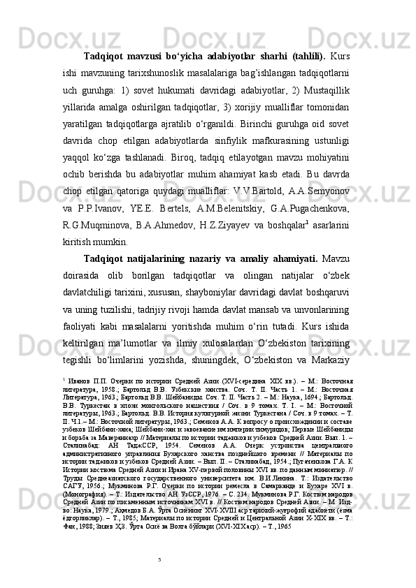 5Tadqiqot   mavzusi   bo‘yicha   adabiyotlar   sharhi   (tahlili).   Kurs
ishi   mavzuning   tarixshunoslik   masalalariga   bag’ishlangan   tadqiqotlarni
uch   guruhga:   1)   sovet   hukumati   davridagi   adabiyotlar,   2)   Mustaqillik
yillarida   amalga   oshirilgan   tadqiqotlar,   3)   xorijiy   mualliflar   tomonidan
yaratilgan   tadqiqotlarga   ajratilib   o‘rganildi.   Birinchi   guruhga   oid   sovet
davrida   chop   etilgan   adabiyotlarda   sinfiylik   mafkurasining   ustunligi
yaqqol   ko‘zga   tashlanadi.   Biroq,   tadqiq   etilayotgan   mavzu   mohiyatini
ochib   berishda   bu   adabiyotlar   muhim   ahamiyat   kasb   etadi.   Bu   davrda
chop   etilgan   qatoriga   quydagi   mualliflar:   V.V.Bartold,   A.A.Semyonov
va   P.P.Ivanov,   YE.E.   Bertels,   A.M.Belenitskiy,   G.A.Pugachenkova,
R.G.Muqminova,   B.A.Ahmedov,   H.Z.Ziyayev   va   boshqalar 1
  asarlarini
kiritish mumkin.
Tadqiqot   natijalarining   nazariy   va   amaliy   ahamiyati.   Mavzu
doirasida   olib   borilgan   tadqiqotlar   va   olingan   natijalar   o‘zbek
davlatchiligi tarixini, xususan, shayboniylar davridagi davlat boshqaruvi
va uning tuzilishi, tadrijiy rivoji hamda davlat mansab va unvonlarining
faoliyati   kabi   masalalarni   yoritishda   muhim   o‘rin   tutadi.   Kurs   ishida
keltirilgan   ma’lumotlar   va   ilmiy   xulosalardan   O‘zbekiston   tarixining
tegishli   bo‘limlarini   yozishda,   shuningdek,   O‘zbekiston   va   Markaziy
1
  Иванов   П.П.   Очерки   по   истории   Средней   Азии   (XVI-середина   XIX   вв.).   –   М.:   Восточная
литература,   1958.;   Бартольд   В.В.   Узбекские   ханства.   Соч.   Т.   II.   Часть   1.   –   М.:   Восточная
Литература, 1963.; Бартольд В.В. Шейбаниды. Соч. Т. II. Часть 2. – М.: Наука, 1694.; Бартольд.
В.В.   Туркестан   в   эпохи   монгольского   нашествия   /   Соч.   в   9   томах.   Т.   I.   –   М.:   Восточной
литературы, 1963.; Бартольд. В.В. История культурной жизни Туркестана / Соч. в 9 томах. – Т.
II. Ч.1.– М.: Восточной литературы, 1963.; Семенов А.А. К вопросу о происхождении и составе
узбеков Шейбани-хана; Шейбани-хан и завоевание им империи тимуридов; Первые Шейбаниды
и борьба за Мавераннахр // Материалы по истории таджиков и узбеков Средней Азии. Вып. 1. –
Сталинабад:   АН   ТаджССР,   1954.   Семенов   А.А.   Очерк   устроиства   центрального
административного   управления   Бухарского   ханства   позднейшего   времени   //   Материалы   по
истории таджиков и узбеков Средней Азии. – Вып. II. – Сталинабад, 1954.; Пугаченкова Г.А. К
Истории костюма Средней Азии и Ирана XV-первой половины XVI вв. по данным миниатюр. //
Труды   Среднеазиатского   государственного   университета   им.   В.И.Ленина.   Т.:   Издательство
САГУ,   1956.;   Мукминова   Р.Г.   Очерки   по   истории   ремесла   в   Самарканде   и   Бухаре   XVI   в.
(Монография). – Т.: Издательство АН УзССР, 1976. – С. 234. Мукминова Р.Г. Костюм народов
Средней Азии по письменным источникам XVI в. // Костюм народов Средней Азии. – М: Изд-
во: Наука, 1979.; Аҳмедов Б.А. Ўрта Осиёнинг XVI-XVIII аср тарихий-жуғрофий адабиёти (ёзма
ёдгорликлар). – Т., 1985; Материалы по истории Средней и Центральной Азии X-XIX вв. – Т.:
Фан, 1988; Зияев Ҳ.З. Ўрта Осиё ва Волга бўйлари (XVI-XIX аср). – Т., 1965 