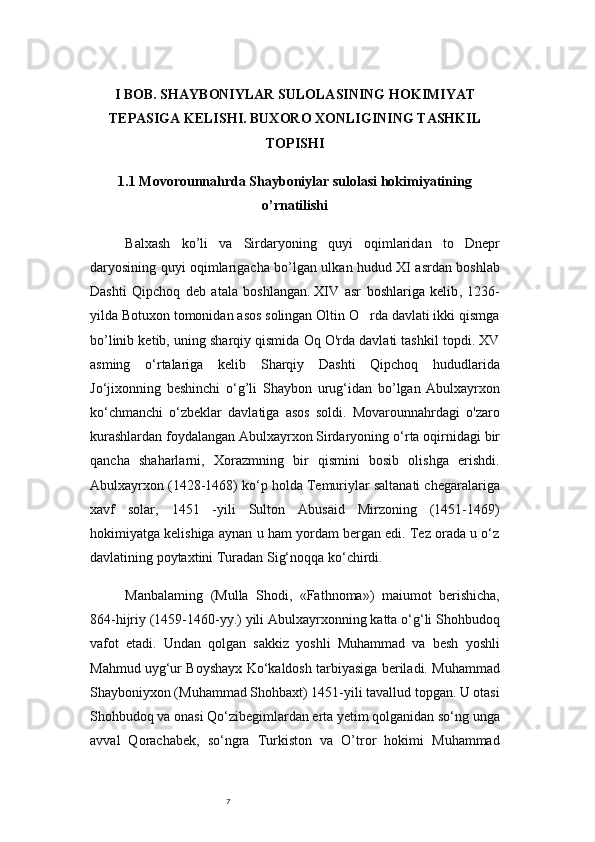 7I BOB. SHAYBONIYLAR SULOLASINING HOKIMIYAT
TEPASIGA KELISHI. BUXORO XONLIGINING TASHKIL
TOPISHI
1.1 Movorounnahrda Shayboniylar sulolasi hokimiyatining
o’rnatilishi 
Balxash   k о ’li   va   Sirdaryoning   quyi   oqimlaridan   to   Dnepr
daryosining quyi oqimlarigacha b о ’lgan ulkan hudud XI asrdan boshlab
Dashti   Qipchoq   deb   atala   boshlangan.   XIV   asr   boshlariga   kelib ,   1236-
yilda Botuxon tomonidan asos solingan Oltin O rda davlati ikki qismga’
bo’linib ketib, uning sharqiy qismida Oq O'rda davlati tashkil topdi. XV
asming   o ‘ rtalariga   kelib   Sharqiy   Dashti   Qipchoq   hududlarida
Jo ‘ jixonning   beshinchi   o ‘ g ’ li   Shaybon   urug ‘ idan   bo ’ lgan   Abulxayrxon
ko ‘ chmanchi   o ‘ zbeklar   davlatiga   asos   soldi.   Movarounnahrdagi   o'zaro
kurashlardan foydalangan Abulxayrxon Sirdaryoning o ‘ rta oqirnidagi bir
qancha   shaharlarni,   Xorazmning   bir   qismini   bosib   olishga   erishdi.
Abulxayrxon (1428-1468) ko ‘ p holda Temuriylar saltanati chegaralariga
xavf   solar,   1451   -yili   Sulton   Abusaid   Mirzoning   (1451-1469)
hokimiyatga kelishiga aynan u ham yordam bergan edi. Tez orada u o‘z
davlatining poytaxtini Turadan Sig‘noqqa ko‘chirdi.
Manbalaming   (Mulla   Shodi,   «Fathnoma»)   maiumot   berishicha,
864-hijriy (1459-1460-yy.) yili Abulxayrxonning katta o‘g‘li Shohbudoq
vafot   etadi.   Undan   qolgan   sakkiz   yoshli   Muhammad   va   besh   yoshli
Mahmud uyg‘ur Boyshayx Ko‘kaldosh tarbiyasiga beriladi. Muhammad
Shayboniyxon (Muhammad Shohbaxt) 1451-yili tavallud topgan. U otasi
Shohbudoq va onasi Qo‘zibegimlardan erta yetim qolganidan so‘ng unga
avval   Qorachabek,   so‘ngra   Turkiston   va   O’tror   hokimi   Muhammad 