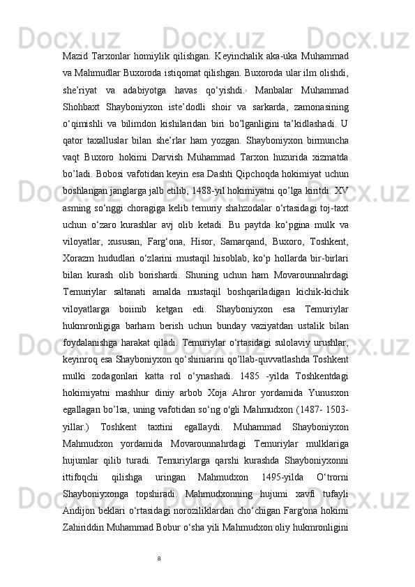 8Mazid   Tarxonlar   homiylik   qilishgan.   Keyinchalik   aka-uka   Muhammad
va Mahmudlar Buxoroda istiqomat qilishgan. Buxoroda ular ilm olishdi,
she’riyat   va   adabiyotga   havas   qo‘yishdi. 1
  Manbalar   Muhammad
Shohbaxt   Shayboniyxon   iste’dodli   shoir   va   sarkarda,   zamonasining
o‘qimishli   va   bilimdon   kishilaridan   biri   bo’lganligini   ta’kidlashadi.   U
qator   taxalluslar   bilan   she’rlar   ham   yozgan.   Shayboniyxon   birmuncha
vaqt   Buxoro   hokimi   Darvish   Muhammad   Tarxon   huzurida   xizmatda
bo’ladi. Bobosi vafotidan keyin esa Dashti Qipchoqda hokimiyat uchun
boshlangan janglarga jalb etilib, 1488-yil hokimiyatni qo’lga kiritdi.   XV
asming so‘nggi  choragiga kelib temuriy shahzodalar  o‘rtasidagi  toj-taxt
uchun   o‘zaro   kurashlar   avj   olib   ketadi.   Bu   paytda   ko‘pgina   mulk   va
viloyatlar,   xususan,   Farg‘ona,   Hisor,   Samarqand,   Buxoro,   Toshkent,
Xorazm   hududlari   o‘zlarini   mustaqil   hisoblab,   ko‘p   hollarda   bir-birlari
bilan   kurash   olib   borishardi.   Shuning   uchun   ham   Movarounnahrdagi
Temuriylar   saltanati   amalda   mustaqil   boshqariladigan   kichik-kichik
viloyatlarga   boiinib   ketgan   edi.   Shayboniyxon   esa   Temuriylar
hukmronligiga   barham   berish   uchun   bunday   vaziyatdan   ustalik   bilan
foydalanishga   harakat   qiladi.   Temuriylar   o‘rtasidagi   sulolaviy   urushlar,
keyinroq esa Shayboniyxon qo‘shiniarini qo’llab-quvvatlashda Toshkent
mulki   zodagonlari   katta   rol   o‘ynashadi.   1485   -yilda   Toshkentdagi
hokimiyatni   mashhur   diniy   arbob   Xoja   Ahror   yordamida   Yunusxon
egallagan bo’lsa, uning vafotidan so‘ng o'gli Mahmudxon (1487- 1503-
yillar.)   Toshkent   taxtini   egallaydi .   Muhammad   Shayboniyxon
Mahmudxon   yordamida   Movarounnahrdagi   Temuriylar   mulklariga
hujumlar   qilib   turadi.   Temuriylarga   qarshi   kurashda   Shayboniyxonni
ittifoqchi   qilishga   uringan   Mahmudxon   1495-yilda   O‘trorni
Shayboniyxonga   topshiradi.   Mahmudxonning   hujumi   xavfi   tufayli
Andijon beklari  o‘rtasidagi   noroziliklardan  cho‘chigan  Farg'ona  hokimi
Zahiriddin Muhammad Bobur o‘sha yili Mahmudxon oliy hukmronligini 