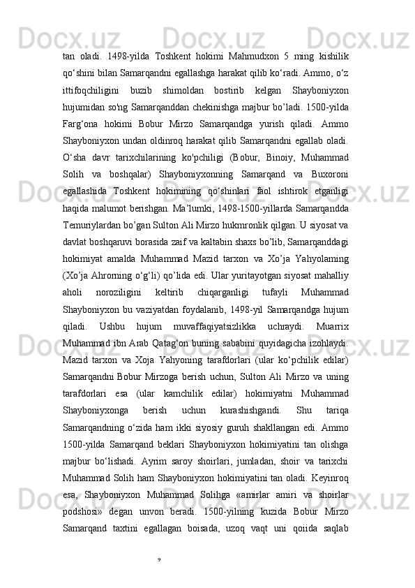 9tan   oladi.   1498-yilda   Toshkent   hokimi   Mahmudxon   5   ming   kishilik
qo‘shini bilan Samarqandni egallashga harakat qilib ko‘radi. Ammo, o‘z
ittifoqchiligini   buzib   shimoldan   bostirib   kelgan   Shayboniyxon
hujumidan so'ng Samarqanddan chekinishga majbur bo’ladi. 1500-yilda
Farg‘ona   hokimi   Bobur   Mirzo   Samarqandga   yurish   qiladi.   Ammo
Shayboniyxon undan  oldinroq  harakat  qilib  Samarqandni   egallab  oladi.
O‘sha   davr   tarixchilarining   ko'pchiligi   (Bobur,   Binoiy,   Muhammad
Solih   va   boshqalar)   Shayboniyxonning   Samarqand   va   Buxoroni
egallashida   Toshkent   hokimining   qo‘shinlari   faol   ishtirok   etganligi
haqida malumot berishgan.   Ma’lumki, 1498-1500-yillarda Samarqandda
Temuriylardan bo’gan Sulton Ali Mirzo hukmronlik qilgan. U siyosat va
davlat boshqaruvi borasida zaif va kaltabin shaxs bo’lib, Samarqanddagi
hokimiyat   amalda   Muhammad   Mazid   tarxon   va   Xo’ja   Yahyolaming
(Xo’ja Ahrorning o‘g‘li) qo’lida edi. Ular yuritayotgan siyosat mahalliy
aholi   noroziligini   keltirib   chiqarganligi   tufayli   Muhammad
Shayboniyxon   bu   vaziyatdan   foydalanib,   1498-yil   Samarqandga   hujum
qiladi.   Ushbu   hujum   muvaffaqiyatsizlikka   uchraydi.   Muarrix
Muhammad  ibn Arab  Qatag‘on buning  sababini   quyidagicha  izohlaydi.
Mazid   tarxon   va   Xoja   Yahyoning   tarafdorlari   (ular   ko‘pchilik   edilar)
Samarqandni   Bobur   Mirzoga   berish   uchun ,   Sulton   Ali   Mirzo   va   uning
tarafdorlari   esa   (ular   kamchilik   edilar)   hokimiyatni   Muhammad
Shayboniyxonga   berish   uchun   kurashishgandi.   Shu   tariqa
Samarqandning   o‘zida   ham   ikki   siyosiy   guruh   shakllangan   edi.   Ammo
1500-yilda   Samarqand   beklari   Shayboniyxon   hokimiyatini   tan   olishga
majbur   bo‘lishadi.   Ayrim   saroy   shoirlari,   jumladan,   shoir   va   tarixchi
Muhammad  Solih ham   Shayboniyxon hokimiyatini  tan  oladi. Keyinroq
esa,   Shayboniyxon   Muhammad   Solihga   «amirlar   amiri   va   shoirlar
podshosi»   degan   unvon   beradi.   1500-yilning   kuzida   Bobur   Mirzo
Samarqand   taxtini   egallagan   boisada,   uzoq   vaqt   uni   qoiida   saqlab 
