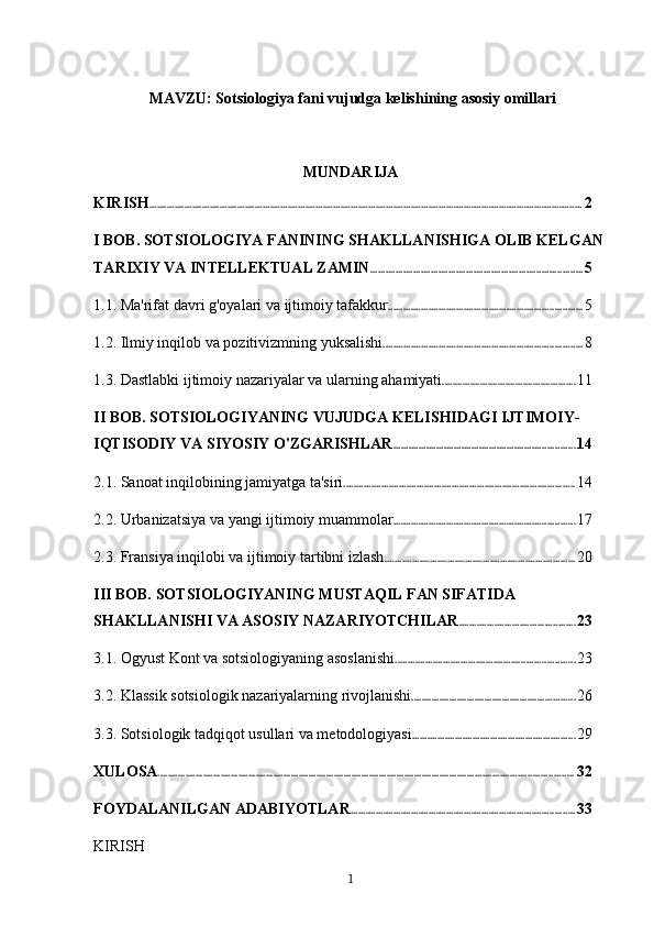   MAVZU: Sotsiologiya fani vujudga kelishining asosiy omillari
MUNDARIJA
KIRISH ............................................................................................................................................................................ 2
I BOB. SOTSIOLOGIYA FANINING SHAKLLANISHIGA OLIB KELGAN 
TARIXIY VA INTELLEKTUAL ZAMIN .................................................................................... 5
1.1. Ma'rifat davri g'oyalari va ijtimoiy tafakkur ............................................................................. 5
1.2. Ilmiy inqilob va pozitivizmning yuksalishi ............................................................................... 8
1.3. Dastlabki ijtimoiy nazariyalar va ularning ahamiyati ..................................................... 11
II BOB. SOTSIOLOGIYANING VUJUDGA KELISHIDAGI IJTIMOIY-
IQTISODIY VA SIYOSIY O'ZGARISHLAR ........................................................................ 14
2.1. Sanoat inqilobining jamiyatga ta'siri ............................................................................................ 14
2.2. Urbanizatsiya va yangi ijtimoiy muammolar ........................................................................ 17
2.3. Fransiya inqilobi va ijtimoiy tartibni izlash ............................................................................ 20
III BOB. SOTSIOLOGIYANING MUSTAQIL FAN SIFATIDA 
SHAKLLANISHI VA ASOSIY NAZARIYOTCHILAR .............................................. 23
3.1. Ogyust Kont va sotsiologiyaning asoslanishi ....................................................................... 23
3.2. Klassik sotsiologik nazariyalarning rivojlanishi ................................................................. 26
3.3. Sotsiologik tadqiqot usullari va metodologiyasi ................................................................. 29
XULOSA ..................................................................................................................................................................... 32
FOYDALANILGAN ADABIYOTLAR ......................................................................................... 33
KIRISH
1 