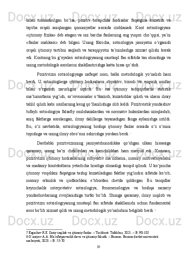 bilan   tushuntirilgan   bo lsa,   pozitiv   bosqichda   hodisalar   faqatgina   kuzatish   vaʻ
tajriba   orqali   aniqlangan   qonuniyatlar   asosida   izohlanadi.   Kont   sotsiologiyani
«ijtimoiy fizika» deb atagan va uni  barcha fanlarning eng yuqori  cho qqisi, ya ni	
ʻ ʼ
«fanlar   malikasi»   deb   bilgan.   Uning   fikricha,   sotsiologiya   jamiyatni   o rganish	
ʻ
orqali   ijtimoiy   tartibni   saqlash   va   taraqqiyotni   ta minlashga   xizmat   qilishi   kerak	
ʼ
edi. Kontning bu g oyalari sotsiologiyaning mustaqil fan sifatida tan olinishiga va	
ʻ
uning metodologik asoslarini shakllantirishga katta hissa qo shdi.	
ʻ
Pozitivizm   sotsiologiyaga   nafaqat   nom,   balki   metodologik   yo nalish   ham	
ʻ
berdi.   U   sotsiologlarga   ijtimoiy   hodisalarni   obyektiv,   tizimli   va   empirik   usullar
bilan   o rganish   zarurligini   uqtirdi.   Bu   esa   ijtimoiy   tadqiqotlarda   statistik	
ʻ
ma lumotlarni   yig ish,   so rovnomalar   o tkazish,   kuzatishlar   qilish   va   ularni   ilmiy	
ʼ ʻ ʻ ʻ
tahlil qilish kabi usullarning keng qo llanilishiga olib keldi. Pozitivistik yondashuv	
ʻ
tufayli   sotsiologiya   falsafiy   mulohazalardan   va   normativ   hukmlardan   uzoqlashib,
aniq   faktlarga   asoslangan,   ilmiy   dalillarga   tayanadigan   fanga   aylanishga   intildi.
Bu,   o z   navbatida,   sotsiologiyaning   boshqa   ijtimoiy   fanlar   orasida   o z   o rnini	
ʻ ʻ ʻ
topishiga va uning ilmiy obro sini oshirishga yordam berdi.	
ʻ   7
Dastlabki   pozitivizmning   jamiyatshunoslikka   qo shgan   ulkan   hissasiga	
ʻ
qaramay,   uning   ba zi   cheklovlari   va   kamchiliklari   ham   mavjud   edi.   Xususan,	
ʼ
pozitivizm   ijtimoiy   hodisalarning   subyektiv   ma nolarini,   insoniy   motivatsiyalarni	
ʼ
va madaniy kontekstlarni yetarlicha hisobga olmasligi tanqid qilindi. U ko pincha	
ʻ
ijtimoiy   voqelikni   faqatgina   tashqi   kuzatiladigan  faktlar   yig indisi   sifatida  ko rib,	
ʻ ʻ
insoniy   erkinlik   va   ijodkorlikni   e tibordan   chetda   qoldirgan.   Bu   tanqidlar	
ʼ
keyinchalik   interpretativ   sotsiologiya,   fenomenologiya   va   boshqa   nazariy
yondashuvlarning   rivojlanishiga   turtki   bo ldi.   Shunga   qaramay,   ilmiy   inqilob   va	
ʻ
pozitivizm   sotsiologiyaning   mustaqil   fan   sifatida   shakllanishi   uchun   fundamental
asos bo lib xizmat qildi va uning metodologik yo nalishini belgilab berdi.	
ʻ ʻ   8
7  Ergashev R.E. Ilmiy inqilob va ijtimoiy fanlar. – Toshkent: Tafakkur, 2021. – B. 90-105
8  G aniyev A.A. Ma rifatparvarlik davri va ijtimoiy falsafa. – Buxoro: Buxoro davlat universiteti 	
ʻ ʼ
nashriyoti, 2023. – B. 55-70
10 