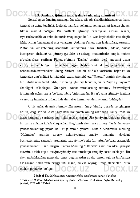 1.3. Dastlabki ijtimoiy nazariyalar va ularning ahamiyati
Sotsiologiya fanining mustaqil fan sohasi sifatida shakllanishidan avval ham,
jamiyat va uning tuzilishi, faoliyati hamda rivojlanish qonuniyatlari haqida chuqur
fikrlar   mavjud   bo lgan.   Bu   dastlabki   ijtimoiy   nazariyalar   asosan   falsafa,ʻ
siyosatshunoslik va etika doirasida rivojlangan bo lib, ular keyinchalik sotsiologik	
ʻ
tahlil uchun fundamental asos yaratgan. Qadimgi Yunoniston faylasuflari, xususan,
Platon   va   Aristotelning   asarlarida   jamiyatning   ideal   tuzilishi,   adolat,   davlat
boshqaruvi   shakllari  va  ijtimoiy  guruhlar  o rtasidagi   munosabatlar  haqida  muhim	
ʻ
g oyalar   ilgari   surilgan.   Platon   o zining   “Davlat”   asarida   ideal   jamiyatni   uchta	
ʻ ʻ
asosiy   sinfga   bo lgan   holda   tasvirlagan:   faylasuf-hukmdorlar,   jangchilar   va	
ʻ
dehqonlar/hunarmandlar.   Uning   fikricha,   har   bir   sinf   o z   vazifasini   bajarishi   va	
ʻ
jamiyatda uyg unlikni ta minlashi lozim. Aristotel esa “Siyosat” asarida davlatning	
ʻ ʼ
turli   shakllarini   tahlil   qilib,   insonning   ijtimoiy   tabiatini,   ya ni   “siyosiy   hayvon”	
ʼ
ekanligini   ta kidlagan.   Uningcha,   davlat   insonlarning   umumiy   farovonligini	
ʼ
ta minlash   uchun   zarur   bo lgan   tabiiy   birlashmadir.   Bu   g oyalar   ijtimoiy   tuzilma	
ʼ ʻ ʻ
va siyosiy tizimlarni tushunishda dastlabki tizimli yondashuvlarni ifodalaydi.   9
O rta   asrlar   davrida   ijtimoiy   fikr   asosan   diniy-falsafiy   doirada   rivojlangan	
ʻ
bo lib,   Avgustin   va   Akvinskiy   kabi   ilohiyotchilarning   asarlarida   ilohiy   iroda   va	
ʻ
inson jamiyati o rtasidagi bog liqlik tahlil qilingan. Ular jamiyatni ilohiy tartibning	
ʻ ʻ
bir qismi sifatida ko rib chiqqanlar. Uyg onish davri esa ijtimoiy fikrda dunyoviy	
ʻ ʻ
yondashuvlarning   paydo   bo lishiga   zamin   yaratdi.   Nikolo   Makiavelli   o zining	
ʻ ʻ
“Hukmdor”   asarida   siyosiy   hokimiyatning   amaliy   jihatlarini,   davlatni
boshqarishning samarali usullarini, axloqiy me yorlardan ustun bo lgan pragmatik	
ʼ ʻ
yondashuvlarni   ilgari   surgan.   Tomas   Morning   “Utopiya”   asari   esa   ideal   jamiyat
tasvirini berish orqali mavjud ijtimoiy muammolarga tanqidiy nazar tashlagan. Bu
davr   mutafakkirlari   jamiyatni   diniy  dogmalardan   ajratib,   inson   aqli   va   tajribasiga
asoslangan   holda   tushunishga   intilishgan,   bu   esa   keyingi   ilmiy   izlanishlar   uchun
muhim poydevor bo lgan.	
ʻ
2-jadval.   Dastlabki ijtimoiy nazariyotchilar va ularning asosiy g oyalari	
ʻ
9  Hakimov J.M. G arb falsafasi tarixi: ijtimoiy jihatlar. – Toshkent: O zbekiston faylasuflari milliy 	
ʻ ʻ
jamiyati, 2022. – B. 130-145
11 