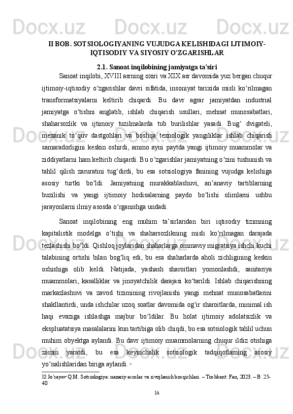 II BOB. SOTSIOLOGIYANING VUJUDGA KELISHIDAGI IJTIMOIY-
IQTISODIY VA SIYOSIY O'ZGARISHLAR
2.1. Sanoat inqilobining jamiyatga ta'siri
Sanoat inqilobi, XVIII asrning oxiri va XIX asr davomida yuz bergan chuqur
ijtimoiy-iqtisodiy   o zgarishlar   davri   sifatida,   insoniyat   tarixida   misli   ko rilmaganʻ ʻ
transformatsiyalarni   keltirib   chiqardi.   Bu   davr   agrar   jamiyatdan   industrial
jamiyatga   o tishni   anglatib,   ishlab   chiqarish   usullari,   mehnat   munosabatlari,	
ʻ
shaharsozlik   va   ijtimoiy   tuzilmalarda   tub   burilishlar   yasadi.   Bug   dvigateli,	
ʻ
mexanik   to quv   dastgohlari   va   boshqa   texnologik   yangiliklar   ishlab   chiqarish	
ʻ
samaradorligini   keskin   oshirdi,   ammo   ayni   paytda   yangi   ijtimoiy   muammolar   va
ziddiyatlarni ham keltirib chiqardi. Bu o zgarishlar jamiyatning o zini tushunish va	
ʻ ʻ
tahlil   qilish   zaruratini   tug dirdi,   bu   esa   sotsiologiya   fanining   vujudga   kelishiga	
ʻ
asosiy   turtki   bo ldi.   Jamiyatning   murakkablashuvi,   an anaviy   tartiblarning	
ʻ ʼ
buzilishi   va   yangi   ijtimoiy   hodisalarning   paydo   bo lishi   olimlarni   ushbu	
ʻ
jarayonlarni ilmiy asosda o rganishga undadi.	
ʻ
Sanoat   inqilobining   eng   muhim   ta sirlaridan   biri   iqtisodiy   tizimning	
ʼ
kapitalistik   modelga   o tishi   va   shaharsozlikning   misli   ko rilmagan   darajada	
ʻ ʻ
tezlashishi bo ldi. Qishloq joylaridan shaharlarga ommaviy migratsiya ishchi kuchi	
ʻ
talabining   ortishi   bilan   bog liq   edi,   bu   esa   shaharlarda   aholi   zichligining   keskin	
ʻ
oshishiga   olib   keldi.   Natijada,   yashash   sharoitlari   yomonlashdi,   sanitariya
muammolari,   kasalliklar   va   jinoyatchilik   darajasi   ko tarildi.   Ishlab   chiqarishning	
ʻ
markazlashuvi   va   zavod   tizimining   rivojlanishi   yangi   mehnat   munosabatlarini
shakllantirdi, unda ishchilar uzoq soatlar davomida og ir sharoitlarda, minimal ish
ʻ
haqi   evaziga   ishlashga   majbur   bo ldilar.   Bu   holat   ijtimoiy   adolatsizlik   va	
ʻ
ekspluatatsiya masalalarini kun tartibiga olib chiqdi, bu esa sotsiologik tahlil uchun
muhim   obyektga   aylandi.  Bu   davr   ijtimoiy   muammolarning   chuqur   ildiz  otishiga
zamin   yaratdi,   bu   esa   keyinchalik   sotsiologik   tadqiqotlarning   asosiy
yo nalishlaridan biriga aylandi.	
ʻ   12
12  Jo rayev Q.M. Sotsiologiya: nazariy asoslar va rivojlanish bosqichlari. – Toshkent: Fan, 2023. – B. 25-
ʻ
40
14 