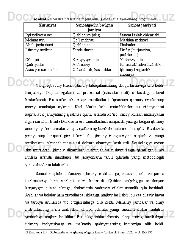 3-jadval.   Sanoat inqilobi natijasida jamiyatning asosiy xususiyatlaridagi o zgarishlarʻ
Xususiyat Sanoatgacha bo lgan	
ʻ
jamiyat Sanoat jamiyati
Iqtisodiyot asosi Qishloq xo jaligi	
ʻ Sanoat ishlab chiqarishi
Mehnat turi Qo l mehnati	
ʻ Mashina mehnati
Aholi joylashuvi Qishloqlar Shaharlar
Ijtimoiy tuzilma Feodal/kasta Sinfiy (burjuaziya, 
proletariat)
Oila turi Kengaygan oila Yadroviy oila
Qadriyatlar An anaviy
ʼ Ratsional/individualistik
Asosiy muammolar Ocharchilik, kasalliklar Ijtimoiy tengsizlik, 
anomiya
Yangi iqtisodiy tuzum ijtimoiy tabaqalanishning chuqurlashuviga olib keldi.
Burjuaziya   (kapital   egalari)   va   proletariat   (ishchilar   sinfi)   o rtasidagi   tafovut	
ʻ
keskinlashdi.   Bu   sinflar   o rtasidagi   manfaatlar   to qnashuvi   ijtimoiy   nizolarning	
ʻ ʻ
asosiy   manbaiga   aylandi.   Karl   Marks   kabi   mutafakkirlar   bu   ziddiyatlarni
kapitalistik   jamiyatning   ajralmas   qismi   sifatida   ko rib,   sinfiy   kurash   nazariyasini	
ʻ
ilgari surdilar. Emile Durkheim esa sanoatlashish natijasida yuzaga kelgan ijtimoiy
anomiya ya ni normalar va qadriyatlarning buzilishi holatini tahlil qildi. Bu davrda	
ʼ
jamiyatning   barqarorligini   ta minlash,   ijtimoiy   integratsiyani   saqlash   va   yangi	
ʼ
tartibotlarni   o rnatish   masalalari   dolzarb   ahamiyat   kasb   etdi.   Sotsiologiya   aynan	
ʻ
shu   murakkab   ijtimoiy   dinamikani   tushunish   va   tushuntirishga   qaratilgan   ilmiy
intilish   sifatida   shakllandi,   bu   jarayonlarni   tahlil   qilishda   yangi   metodologik
yondashuvlarni talab qildi.   13
Sanoat   inqilobi   an anaviy   ijtimoiy   institutlarga,   xususan,   oila   va   jamoa	
ʼ
tuzilmalariga   ham   sezilarli   ta sir   ko rsatdi.   Qishloq   xo jaligiga   asoslangan	
ʼ ʻ ʻ
kengaygan   oilalar   o rniga,   shaharlarda   yadroviy   oilalar   ustunlik   qila   boshladi.	
ʻ
Ayollar va bolalar ham zavodlarda ishlashga majbur bo lishdi, bu esa oilaviy hayot	
ʻ
va   tarbiya   usullarida   tub   o zgarishlarga   olib   keldi.   Mahalliy   jamoalar   va   diniy	
ʻ
institutlarning   ta siri   zaiflashdi,   chunki   odamlar   yangi,   anonim   shahar   muhitida	
ʼ
yashashga   majbur   bo ldilar.   Bu   o zgarishlar   shaxsiy   aloqalarning   buzilishiga,	
ʻ ʻ
ijtimoiy   izolyatsiyaga   va   ma naviy   qadriyatlarning   inqiroziga   olib   keldi.	
ʼ
13  Karimova L.N. Globalizatsiya va ijtimoiy o zgarishlar. – Toshkent: Sharq, 2021. – B. 160-175	
ʻ
15 