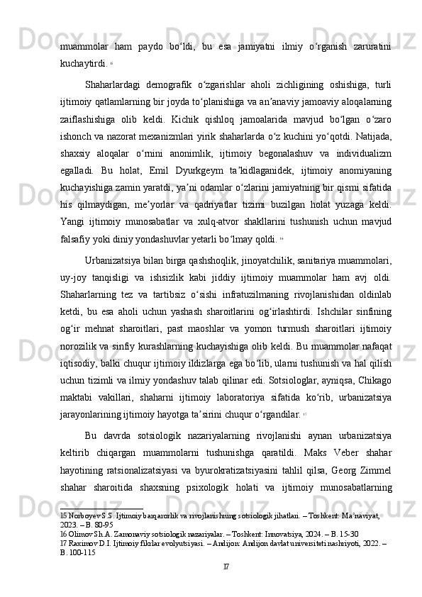 muammolar   ham   paydo   bo ldi,   bu   esa   jamiyatni   ilmiy   o rganish   zaruratiniʻ ʻ
kuchaytirdi.   15
Shaharlardagi   demografik   o zgarishlar   aholi   zichligining   oshishiga,   turli	
ʻ
ijtimoiy qatlamlarning bir joyda to planishiga va an anaviy jamoaviy aloqalarning
ʻ ʼ
zaiflashishiga   olib   keldi.   Kichik   qishloq   jamoalarida   mavjud   bo lgan   o zaro	
ʻ ʻ
ishonch va nazorat mexanizmlari yirik shaharlarda o z kuchini yo qotdi. Natijada,	
ʻ ʻ
shaxsiy   aloqalar   o rnini   anonimlik,   ijtimoiy   begonalashuv   va   individualizm	
ʻ
egalladi.   Bu   holat,   Emil   Dyurkgeym   ta kidlaganidek,   ijtimoiy   anomiyaning	
ʼ
kuchayishiga zamin yaratdi, ya ni odamlar o zlarini jamiyatning bir qismi sifatida	
ʼ ʻ
his   qilmaydigan,   me yorlar   va   qadriyatlar   tizimi   buzilgan   holat   yuzaga   keldi.	
ʼ
Yangi   ijtimoiy   munosabatlar   va   xulq-atvor   shakllarini   tushunish   uchun   mavjud
falsafiy yoki diniy yondashuvlar yetarli bo lmay qoldi.	
ʻ   16
Urbanizatsiya bilan birga qashshoqlik, jinoyatchilik, sanitariya muammolari,
uy-joy   tanqisligi   va   ishsizlik   kabi   jiddiy   ijtimoiy   muammolar   ham   avj   oldi.
Shaharlarning   tez   va   tartibsiz   o sishi   infratuzilmaning   rivojlanishidan   oldinlab	
ʻ
ketdi,   bu   esa   aholi   uchun   yashash   sharoitlarini   og irlashtirdi.   Ishchilar   sinfining	
ʻ
og ir   mehnat   sharoitlari,   past   maoshlar   va   yomon   turmush   sharoitlari   ijtimoiy	
ʻ
norozilik va sinfiy kurashlarning kuchayishiga olib keldi. Bu muammolar nafaqat
iqtisodiy, balki chuqur ijtimoiy ildizlarga ega bo lib, ularni tushunish va hal qilish	
ʻ
uchun tizimli va ilmiy yondashuv talab qilinar edi. Sotsiologlar, ayniqsa, Chikago
maktabi   vakillari,   shaharni   ijtimoiy   laboratoriya   sifatida   ko rib,   urbanizatsiya	
ʻ
jarayonlarining ijtimoiy hayotga ta sirini chuqur o rgandilar.	
ʼ ʻ   17
Bu   davrda   sotsiologik   nazariyalarning   rivojlanishi   aynan   urbanizatsiya
keltirib   chiqargan   muammolarni   tushunishga   qaratildi.   Maks   Veber   shahar
hayotining   ratsionalizatsiyasi   va   byurokratizatsiyasini   tahlil   qilsa,   Georg   Zimmel
shahar   sharoitida   shaxsning   psixologik   holati   va   ijtimoiy   munosabatlarning
15  Norboyev S.S. Ijtimoiy barqarorlik va rivojlanishning sotsiologik jihatlari. – Toshkent: Ma naviyat, 	
ʼ
2023. – B. 80-95
16  Olimov Sh.A. Zamonaviy sotsiologik nazariyalar. – Toshkent: Innovatsiya, 2024. – B. 15-30
17  Raximov D.I. Ijtimoiy fikrlar evolyutsiyasi. – Andijon: Andijon davlat universiteti nashriyoti, 2022. – 
B. 100-115
17 