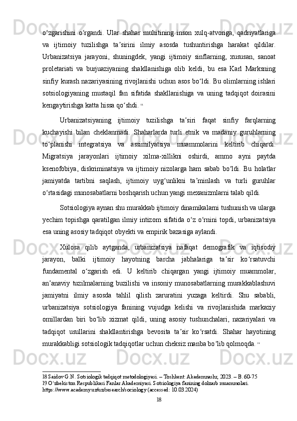 o zgarishini   o rgandi.   Ular   shahar   muhitining   inson   xulq-atvoriga,   qadriyatlarigaʻ ʻ
va   ijtimoiy   tuzilishga   ta sirini   ilmiy   asosda   tushuntirishga   harakat   qildilar.	
ʼ
Urbanizatsiya   jarayoni,   shuningdek,   yangi   ijtimoiy   sinflarning,   xususan,   sanoat
proletariati   va   burjuaziyaning   shakllanishiga   olib   keldi,   bu   esa   Karl   Marksning
sinfiy kurash nazariyasining rivojlanishi uchun asos bo ldi. Bu olimlarning ishlari	
ʻ
sotsiologiyaning   mustaqil   fan   sifatida   shakllanishiga   va   uning   tadqiqot   doirasini
kengaytirishga katta hissa qo shdi.	
ʻ   18
Urbanizatsiyaning   ijtimoiy   tuzilishga   ta siri   faqat   sinfiy   farqlarning	
ʼ
kuchayishi   bilan   cheklanmadi.   Shaharlarda   turli   etnik   va   madaniy   guruhlarning
to planishi   integratsiya   va   assimilyatsiya   muammolarini   keltirib   chiqardi.	
ʻ
Migratsiya   jarayonlari   ijtimoiy   xilma-xillikni   oshirdi,   ammo   ayni   paytda
ksenofobiya,   diskriminatsiya   va   ijtimoiy   nizolarga   ham   sabab   bo ldi.   Bu   holatlar	
ʻ
jamiyatda   tartibni   saqlash,   ijtimoiy   uyg unlikni   ta minlash   va   turli   guruhlar	
ʻ ʼ
o rtasidagi munosabatlarni boshqarish uchun yangi mexanizmlarni talab qildi.	
ʻ
Sotsiologiya aynan shu murakkab ijtimoiy dinamikalarni tushunish va ularga
yechim   topishga   qaratilgan   ilmiy   intizom   sifatida   o z   o rnini   topdi,   urbanizatsiya	
ʻ ʻ
esa uning asosiy tadqiqot obyekti va empirik bazasiga aylandi.
Xulosa   qilib   aytganda,   urbanizatsiya   nafaqat   demografik   va   iqtisodiy
jarayon,   balki   ijtimoiy   hayotning   barcha   jabhalariga   ta sir   ko rsatuvchi	
ʼ ʻ
fundamental   o zgarish   edi.   U   keltirib   chiqargan   yangi   ijtimoiy   muammolar,	
ʻ
an anaviy   tuzilmalarning   buzilishi   va   insoniy   munosabatlarning   murakkablashuvi	
ʼ
jamiyatni   ilmiy   asosda   tahlil   qilish   zaruratini   yuzaga   keltirdi.   Shu   sababli,
urbanizatsiya   sotsiologiya   fanining   vujudga   kelishi   va   rivojlanishida   markaziy
omillardan   biri   bo lib   xizmat   qildi,   uning   asosiy   tushunchalari,   nazariyalari   va	
ʻ
tadqiqot   usullarini   shakllantirishga   bevosita   ta sir   ko rsatdi.   Shahar   hayotining	
ʼ ʻ
murakkabligi sotsiologik tadqiqotlar uchun cheksiz manba bo lib qolmoqda.	
ʻ   19
18  Saidov G.N. Sotsiologik tadqiqot metodologiyasi. – Toshkent: Akademnashr, 2023. – B. 60-75
19  O zbekiston Respublikasi Fanlar Akademiyasi. Sotsiologiya fanining dolzarb muammolari. 	
ʻ
https://www.academy.uz/uz/research/sociology (accessed: 10.03.2024)
18 