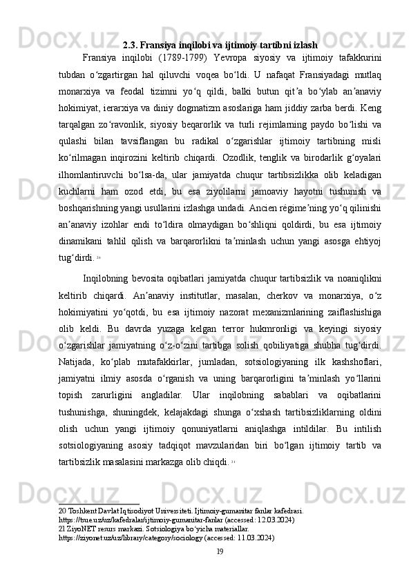 2.3. Fransiya inqilobi va ijtimoiy tartibni izlash
Fransiya   inqilobi   (1789-1799)   Yevropa   siyosiy   va   ijtimoiy   tafakkurini
tubdan   o zgartirgan   hal   qiluvchi   voqea   bo ldi.   U   nafaqat   Fransiyadagi   mutlaqʻ ʻ
monarxiya   va   feodal   tizimni   yo q   qildi,   balki   butun   qit a   bo ylab   an anaviy	
ʻ ʼ ʻ ʼ
hokimiyat, ierarxiya va diniy dogmatizm asoslariga ham jiddiy zarba berdi. Keng
tarqalgan   zo ravonlik,   siyosiy   beqarorlik   va   turli   rejimlarning   paydo   bo lishi   va	
ʻ ʻ
qulashi   bilan   tavsiflangan   bu   radikal   o zgarishlar   ijtimoiy   tartibning   misli	
ʻ
ko rilmagan   inqirozini   keltirib   chiqardi.   Ozodlik,   tenglik   va   birodarlik   g oyalari	
ʻ ʻ
ilhomlantiruvchi   bo lsa-da,   ular   jamiyatda   chuqur   tartibsizlikka   olib   keladigan	
ʻ
kuchlarni   ham   ozod   etdi,   bu   esa   ziyolilarni   jamoaviy   hayotni   tushunish   va
boshqarishning yangi usullarini izlashga undadi. Ancien régime ning yo q qilinishi	
ʼ ʻ
an anaviy   izohlar   endi   to ldira   olmaydigan   bo shliqni   qoldirdi,   bu   esa   ijtimoiy	
ʼ ʻ ʻ
dinamikani   tahlil   qilish   va   barqarorlikni   ta minlash   uchun   yangi   asosga   ehtiyoj	
ʼ
tug dirdi.	
ʻ   20
Inqilobning   bevosita   oqibatlari   jamiyatda   chuqur   tartibsizlik   va   noaniqlikni
keltirib   chiqardi.   An anaviy   institutlar,   masalan,   cherkov   va   monarxiya,   o z	
ʼ ʻ
hokimiyatini   yo qotdi,   bu   esa   ijtimoiy   nazorat   mexanizmlarining   zaiflashishiga	
ʻ
olib   keldi.   Bu   davrda   yuzaga   kelgan   terror   hukmronligi   va   keyingi   siyosiy
o zgarishlar   jamiyatning   o z-o zini   tartibga   solish   qobiliyatiga   shubha   tug dirdi.	
ʻ ʻ ʻ ʻ
Natijada,   ko plab   mutafakkirlar,   jumladan,   sotsiologiyaning   ilk   kashshoflari,	
ʻ
jamiyatni   ilmiy   asosda   o rganish   va   uning   barqarorligini   ta minlash   yo llarini	
ʻ ʼ ʻ
topish   zarurligini   angladilar.   Ular   inqilobning   sabablari   va   oqibatlarini
tushunishga,   shuningdek,   kelajakdagi   shunga   o xshash   tartibsizliklarning   oldini	
ʻ
olish   uchun   yangi   ijtimoiy   qonuniyatlarni   aniqlashga   intildilar.   Bu   intilish
sotsiologiyaning   asosiy   tadqiqot   mavzularidan   biri   bo lgan   ijtimoiy   tartib   va	
ʻ
tartibsizlik masalasini markazga olib chiqdi.   21
20  Toshkent Davlat Iqtisodiyot Universiteti. Ijtimoiy-gumanitar fanlar kafedrasi. 
https://tsue.uz/uz/kafedralar/ijtimoiy-gumanitar-fanlar (accessed: 12.03.2024)
21  ZiyoNET resurs markazi. Sotsiologiya bo yicha materiallar. 	
ʻ
https://ziyonet.uz/uz/library/category/sociology (accessed: 11.03.2024)
19 