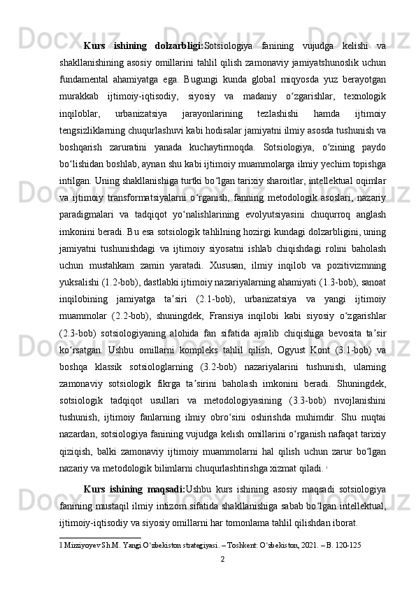 Kurs   ishining   dolzarbligi: Sotsiologiya   fanining   vujudga   kelishi   va
shakllanishining  asosiy  omillarini  tahlil  qilish zamonaviy jamiyatshunoslik  uchun
fundamental   ahamiyatga   ega.   Bugungi   kunda   global   miqyosda   yuz   berayotgan
murakkab   ijtimoiy-iqtisodiy,   siyosiy   va   madaniy   o zgarishlar,   texnologikʻ
inqiloblar,   urbanizatsiya   jarayonlarining   tezlashishi   hamda   ijtimoiy
tengsizliklarning chuqurlashuvi kabi hodisalar jamiyatni ilmiy asosda tushunish va
boshqarish   zaruratini   yanada   kuchaytirmoqda.   Sotsiologiya,   o zining   paydo	
ʻ
bo lishidan boshlab, aynan shu kabi ijtimoiy muammolarga ilmiy yechim topishga	
ʻ
intilgan. Uning shakllanishiga turtki bo lgan tarixiy sharoitlar, intellektual oqimlar	
ʻ
va   ijtimoiy   transformatsiyalarni   o rganish,   fanning   metodologik   asoslari,   nazariy	
ʻ
paradigmalari   va   tadqiqot   yo nalishlarining   evolyutsiyasini   chuqurroq   anglash	
ʻ
imkonini beradi. Bu esa sotsiologik tahlilning hozirgi kundagi dolzarbligini, uning
jamiyatni   tushunishdagi   va   ijtimoiy   siyosatni   ishlab   chiqishdagi   rolini   baholash
uchun   mustahkam   zamin   yaratadi.   Xususan,   ilmiy   inqilob   va   pozitivizmning
yuksalishi (1.2-bob), dastlabki ijtimoiy nazariyalarning ahamiyati (1.3-bob), sanoat
inqilobining   jamiyatga   ta siri   (2.1-bob),   urbanizatsiya   va   yangi   ijtimoiy	
ʼ
muammolar   (2.2-bob),   shuningdek,   Fransiya   inqilobi   kabi   siyosiy   o zgarishlar	
ʻ
(2.3-bob)   sotsiologiyaning   alohida   fan   sifatida   ajralib   chiqishiga   bevosita   ta sir	
ʼ
ko rsatgan.   Ushbu   omillarni   kompleks   tahlil   qilish,   Ogyust   Kont   (3.1-bob)   va	
ʻ
boshqa   klassik   sotsiologlarning   (3.2-bob)   nazariyalarini   tushunish,   ularning
zamonaviy   sotsiologik   fikrga   ta sirini   baholash   imkonini   beradi.   Shuningdek,	
ʼ
sotsiologik   tadqiqot   usullari   va   metodologiyasining   (3.3-bob)   rivojlanishini
tushunish,   ijtimoiy   fanlarning   ilmiy   obro sini   oshirishda   muhimdir.   Shu   nuqtai	
ʻ
nazardan, sotsiologiya fanining vujudga kelish omillarini o rganish nafaqat tarixiy	
ʻ
qiziqish,   balki   zamonaviy   ijtimoiy   muammolarni   hal   qilish   uchun   zarur   bo lgan	
ʻ
nazariy va metodologik bilimlarni chuqurlashtirishga xizmat qiladi.   1
Kurs   ishining   maqsadi: Ushbu   kurs   ishining   asosiy   maqsadi   sotsiologiya
fanining mustaqil ilmiy intizom sifatida shakllanishiga sabab bo lgan intellektual,	
ʻ
ijtimoiy-iqtisodiy va siyosiy omillarni har tomonlama tahlil qilishdan iborat.
1  Mirziyoyev Sh.M. Yangi O zbekiston strategiyasi. – Toshkent: O zbekiston, 2021. – B. 120-125	
ʻ ʻ
2 