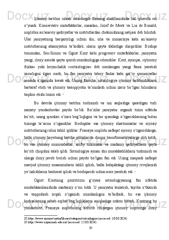 Ijtimoiy   tartibni   izlash   sotsiologik   fikrning   shakllanishida   hal   qiluvchi   rol
o ynadi.   Konservativ   mutafakkirlar,   masalan,   Jozef   de   Mestr   va   Lui   de   Bonald,ʻ
inqilobni an anaviy qadriyatlar va institutlardan chekinishning natijasi deb bilishdi.	
ʼ
Ular   jamiyatning   barqarorligi   uchun   din,   oila   va   monarxiya   kabi   an anaviy	
ʼ
institutlarning   ahamiyatini   ta kidlab,   ularni   qayta   tiklashga   chaqirdilar.   Boshqa	
ʼ
tomondan,   Sen-Simon   va   Ogust   Kont   kabi   progressiv   mutafakkirlar,   jamiyatni
yangi, ilmiy asosda qayta qurish mumkinligiga ishondilar. Kont, ayniqsa, «ijtimoiy
fizika»   yoki   keyinchalik   «sotsiologiya»   deb   nomlangan   yangi   fanni   yaratish
zarurligini   ilgari   surdi,   bu   fan   jamiyatni   tabiiy   fanlar   kabi   qat iy   qonuniyatlar	
ʼ
asosida  o rganishi  kerak edi. Uning fikricha, sotsiologiya ijtimoiy tartibsizliklarni	
ʻ
bartaraf   etish   va   ijtimoiy   taraqqiyotni   ta minlash   uchun   zarur   bo lgan   bilimlarni	
ʼ ʻ
taqdim etishi lozim edi.   22
Bu   davrda   ijtimoiy   tartibni   tushunish   va   uni   saqlashga   qaratilgan   turli
nazariy   yondashuvlar   paydo   bo ldi.   Ba zilar   jamiyatni   organik   tizim   sifatida	
ʻ ʼ
ko rib, uning qismlari o zaro bog liqligini va bir qismdagi  o zgarishlarning butun	
ʻ ʻ ʻ ʻ
tizimga   ta sirini   o rgandilar.   Boshqalar   esa   ijtimoiy   shartnomalar   va   siyosiy	
ʼ ʻ
institutlarning rolini tahlil qildilar. Fransiya inqilobi nafaqat siyosiy o zgarishlarga,	
ʻ
balki ijtimoiy hayotning barcha jabhalarida chuqur transformatsiyalarga olib keldi,
bu   esa   ijtimoiy   munosabatlar,   sinfiy   tuzilmalar   va   madaniy   qadriyatlarni   qayta
ko rib chiqishni talab qildi. Sotsiologiya aynan shu murakkabliklarni tushunish va	
ʻ
ularga   ilmiy   javob   berish   uchun   paydo   bo lgan   fan   edi.   Uning   maqsadi   nafaqat	
ʻ
mavjud   ijtimoiy   muammolarni   tahlil   qilish,   balki   kelajakdagi   ijtimoiy   rivojlanish
yo nalishlarini bashorat qilish va boshqarish uchun asos yaratish edi.	
ʻ   23
Ogust   Kontning   pozitivizm   g oyasi   sotsiologiyaning   fan   sifatida	
ʻ
mustahkamlanishida   markaziy   o rin   tutdi.   U   jamiyatni   kuzatish,   tajriba   o tkazish	
ʻ ʻ
va   taqqoslash   orqali   o rganish   mumkinligini   ta kidladi,   bu   esa   ijtimoiy	
ʻ ʼ
hodisalarning sabab-oqibat bog liqliklarini  aniqlashga imkon beradi. Kontning bu	
ʻ
yondashuvi,   Fransiya   inqilobining   keltirib   chiqargan   ijtimoiy   inqiroziga   ilmiy
22  https://www.ziyonet.uz/uz/library/category/sotsiologiya (accessed: 10.03.2024)
23  https://www.uzjournals.edu.uz/ (accessed: 12.03.2024)
20 