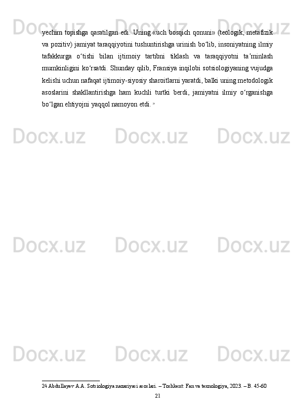 yechim topishga qaratilgan edi. Uning «uch bosqich qonuni» (teologik, metafizik
va pozitiv) jamiyat taraqqiyotini tushuntirishga urinish bo lib, insoniyatning ilmiyʻ
tafakkurga   o tishi   bilan   ijtimoiy   tartibni   tiklash   va   taraqqiyotni   ta minlash	
ʻ ʼ
mumkinligini ko rsatdi. Shunday qilib, Fransiya inqilobi sotsiologiyaning vujudga	
ʻ
kelishi uchun nafaqat ijtimoiy-siyosiy sharoitlarni yaratdi, balki uning metodologik
asoslarini   shakllantirishga   ham   kuchli   turtki   berdi,   jamiyatni   ilmiy   o rganishga	
ʻ
bo lgan ehtiyojni yaqqol namoyon etdi.	
ʻ   24
24  Abdullayev A.A. Sotsiologiya nazariyasi asoslari. – Toshkent: Fan va texnologiya, 2023. – B. 45-60
21 