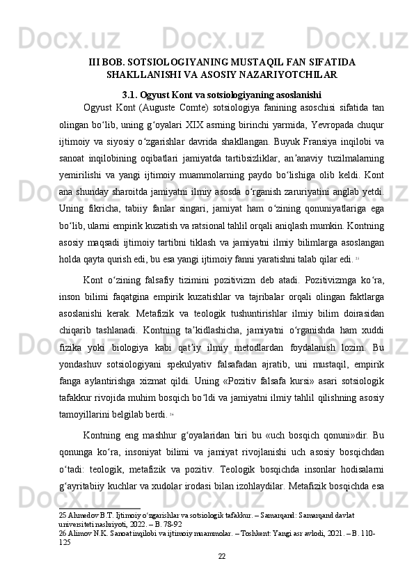 III BOB. SOTSIOLOGIYANING MUSTAQIL FAN SIFATIDA
SHAKLLANISHI VA ASOSIY NAZARIYOTCHILAR
3.1. Ogyust Kont va sotsiologiyaning asoslanishi
Ogyust   Kont   (Auguste   Comte)   sotsiologiya   fanining   asoschisi   sifatida   tan
olingan   bo lib,   uning   g oyalari   XIX   asrning   birinchi   yarmida,   Yevropada   chuqurʻ ʻ
ijtimoiy   va   siyosiy   o zgarishlar   davrida   shakllangan.   Buyuk   Fransiya   inqilobi   va	
ʻ
sanoat   inqilobining   oqibatlari   jamiyatda   tartibsizliklar,   an anaviy   tuzilmalarning	
ʼ
yemirilishi   va   yangi   ijtimoiy   muammolarning   paydo   bo lishiga   olib   keldi.   Kont	
ʻ
ana shunday  sharoitda jamiyatni  ilmiy asosda  o rganish  zaruriyatini  anglab yetdi.	
ʻ
Uning   fikricha,   tabiiy   fanlar   singari,   jamiyat   ham   o zining   qonuniyatlariga   ega	
ʻ
bo lib, ularni empirik kuzatish va ratsional tahlil orqali aniqlash mumkin. Kontning	
ʻ
asosiy   maqsadi   ijtimoiy   tartibni   tiklash   va   jamiyatni   ilmiy   bilimlarga   asoslangan
holda qayta qurish edi, bu esa yangi ijtimoiy fanni yaratishni talab qilar edi.   25
Kont   o zining   falsafiy   tizimini   pozitivizm   deb   atadi.   Pozitivizmga   ko ra,	
ʻ ʻ
inson   bilimi   faqatgina   empirik   kuzatishlar   va   tajribalar   orqali   olingan   faktlarga
asoslanishi   kerak.   Metafizik   va   teologik   tushuntirishlar   ilmiy   bilim   doirasidan
chiqarib   tashlanadi.   Kontning   ta kidlashicha,   jamiyatni   o rganishda   ham   xuddi	
ʼ ʻ
fizika   yoki   biologiya   kabi   qat iy   ilmiy   metodlardan   foydalanish   lozim.   Bu
ʼ
yondashuv   sotsiologiyani   spekulyativ   falsafadan   ajratib,   uni   mustaqil,   empirik
fanga   aylantirishga   xizmat   qildi.   Uning   «Pozitiv   falsafa   kursi»   asari   sotsiologik
tafakkur rivojida muhim bosqich bo ldi va jamiyatni ilmiy tahlil qilishning asosiy	
ʻ
tamoyillarini belgilab berdi.   26
Kontning   eng   mashhur   g oyalaridan   biri   bu   «uch   bosqich   qonuni»dir.   Bu	
ʻ
qonunga   ko ra,   insoniyat   bilimi   va   jamiyat   rivojlanishi   uch   asosiy   bosqichdan	
ʻ
o tadi:   teologik,   metafizik   va   pozitiv.   Teologik   bosqichda   insonlar   hodisalarni	
ʻ
g ayritabiiy kuchlar va xudolar irodasi bilan izohlaydilar. Metafizik bosqichda esa
ʻ
25  Ahmedov B.T. Ijtimoiy o zgarishlar va sotsiologik tafakkur. – Samarqand: Samarqand davlat 	
ʻ
universiteti nashriyoti, 2022. – B. 78-92
26  Alimov N.K. Sanoat inqilobi va ijtimoiy muammolar. – Toshkent: Yangi asr avlodi, 2021. – B. 110-
125
22 