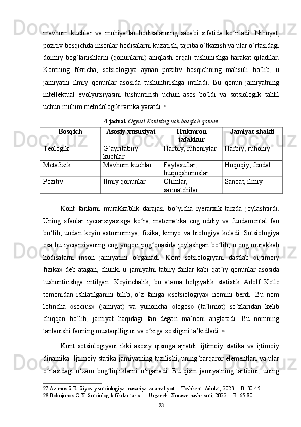mavhum   kuchlar   va   mohiyatlar   hodisalarning   sababi   sifatida   ko riladi.   Nihoyat,ʻ
pozitiv bosqichda insonlar hodisalarni kuzatish, tajriba o tkazish va ular o rtasidagi	
ʻ ʻ
doimiy   bog lanishlarni   (qonunlarni)   aniqlash   orqali   tushunishga   harakat   qiladilar.	
ʻ
Kontning   fikricha,   sotsiologiya   aynan   pozitiv   bosqichning   mahsuli   bo lib,   u	
ʻ
jamiyatni   ilmiy   qonunlar   asosida   tushuntirishga   intiladi.   Bu   qonun   jamiyatning
intellektual   evolyutsiyasini   tushuntirish   uchun   asos   bo ldi   va   sotsiologik   tahlil	
ʻ
uchun muhim metodologik ramka yaratdi.   27
4-jadval.   Ogyust Kontning uch bosqich qonuni
Bosqich Asosiy xususiyat Hukmron
tafakkur Jamiyat shakli
Teologik G ayritabiiy 	
ʻ
kuchlar Harbiy, ruhoniylar Harbiy, ruhoniy
Metafizik Mavhum kuchlar Faylasuflar, 
huquqshunoslar Huquqiy, feodal
Pozitiv Ilmiy qonunlar Olimlar, 
sanoatchilar Sanoat, ilmiy
Kont   fanlarni   murakkablik   darajasi   bo yicha   iyerarxik   tarzda   joylashtirdi.	
ʻ
Uning   «fanlar   iyerarxiyasi»ga   ko ra,   matematika   eng   oddiy   va   fundamental   fan	
ʻ
bo lib,   undan   keyin   astronomiya,   fizika,   kimyo   va   biologiya   keladi.   Sotsiologiya	
ʻ
esa bu iyerarxiyaning eng yuqori pog onasida  joylashgan bo lib, u eng murakkab	
ʻ ʻ
hodisalarni   inson   jamiyatini   o rganadi.   Kont   sotsiologiyani   dastlab   «ijtimoiy	
ʻ
fizika»   deb   atagan,   chunki   u   jamiyatni   tabiiy   fanlar   kabi   qat iy   qonunlar   asosida	
ʼ
tushuntirishga   intilgan.   Keyinchalik,   bu   atama   belgiyalik   statistik   Adolf   Ketle
tomonidan   ishlatilganini   bilib,   o z   faniga   «sotsiologiya»   nomini   berdi.   Bu   nom	
ʻ
lotincha   «socius»   (jamiyat)   va   yunoncha   «logos»   (ta limot)   so zlaridan   kelib	
ʼ ʻ
chiqqan   bo lib,   jamiyat   haqidagi   fan   degan   ma noni   anglatadi.   Bu   nomning	
ʻ ʼ
tanlanishi fanning mustaqilligini va o ziga xosligini ta kidladi.	
ʻ ʼ   28
Kont   sotsiologiyani   ikki   asosiy   qismga   ajratdi:   ijtimoiy   statika   va   ijtimoiy
dinamika. Ijtimoiy statika jamiyatning tuzilishi, uning barqaror elementlari va ular
o rtasidagi   o zaro   bog liqliklarni   o rganadi.   Bu   qism   jamiyatning   tartibini,   uning	
ʻ ʻ ʻ ʻ
27  Azimov S.R. Siyosiy sotsiologiya: nazariya va amaliyot. – Toshkent: Adolat, 2023. – B. 30-45
28  Bobojonov O.X. Sotsiologik fikrlar tarixi. – Urganch: Xorazm nashriyoti, 2022. – B. 65-80
23 