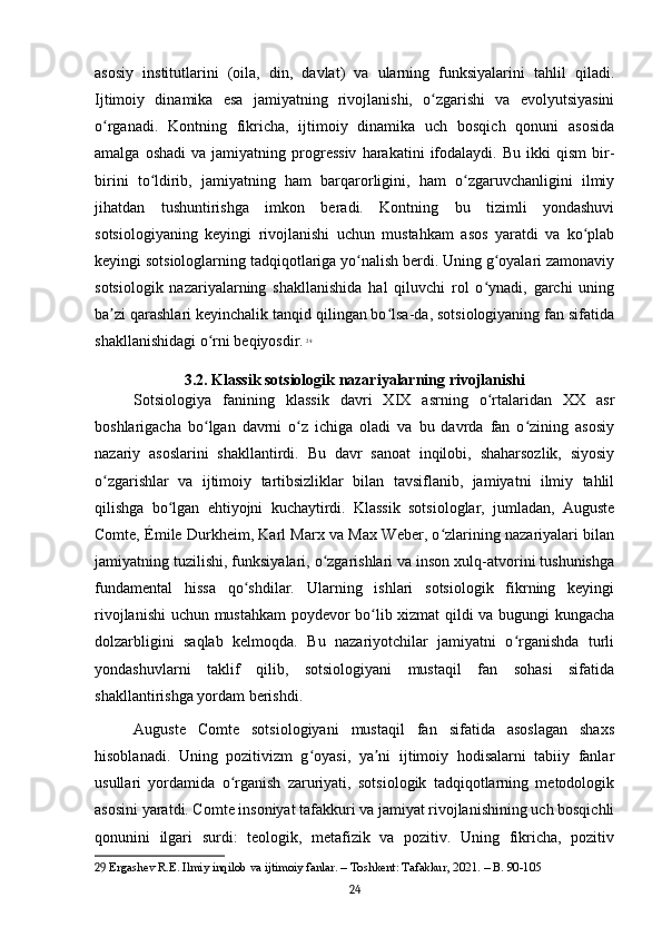 asosiy   institutlarini   (oila,   din,   davlat)   va   ularning   funksiyalarini   tahlil   qiladi.
Ijtimoiy   dinamika   esa   jamiyatning   rivojlanishi,   o zgarishi   va   evolyutsiyasiniʻ
o rganadi.   Kontning   fikricha,   ijtimoiy   dinamika   uch   bosqich   qonuni   asosida	
ʻ
amalga   oshadi   va  jamiyatning   progressiv   harakatini   ifodalaydi.   Bu   ikki   qism   bir-
birini   to ldirib,   jamiyatning   ham   barqarorligini,   ham   o zgaruvchanligini   ilmiy	
ʻ ʻ
jihatdan   tushuntirishga   imkon   beradi.   Kontning   bu   tizimli   yondashuvi
sotsiologiyaning   keyingi   rivojlanishi   uchun   mustahkam   asos   yaratdi   va   ko plab	
ʻ
keyingi sotsiologlarning tadqiqotlariga yo nalish berdi. Uning g oyalari zamonaviy	
ʻ ʻ
sotsiologik   nazariyalarning   shakllanishida   hal   qiluvchi   rol   o ynadi,   garchi   uning	
ʻ
ba zi qarashlari keyinchalik tanqid qilingan bo lsa-da, sotsiologiyaning fan sifatida	
ʼ ʻ
shakllanishidagi o rni beqiyosdir.	
ʻ   29
3.2. Klassik sotsiologik nazariyalarning rivojlanishi
Sotsiologiya   fanining   klassik   davri   XIX   asrning   o rtalaridan   XX   asr	
ʻ
boshlarigacha   bo lgan   davrni   o z   ichiga   oladi   va   bu   davrda   fan   o zining   asosiy	
ʻ ʻ ʻ
nazariy   asoslarini   shakllantirdi.   Bu   davr   sanoat   inqilobi,   shaharsozlik,   siyosiy
o zgarishlar   va   ijtimoiy   tartibsizliklar   bilan   tavsiflanib,   jamiyatni   ilmiy   tahlil	
ʻ
qilishga   bo lgan   ehtiyojni   kuchaytirdi.   Klassik   sotsiologlar,   jumladan,   Auguste	
ʻ
Comte, Émile Durkheim, Karl Marx va Max Weber, o zlarining nazariyalari bilan	
ʻ
jamiyatning tuzilishi, funksiyalari, o zgarishlari va inson xulq-atvorini tushunishga	
ʻ
fundamental   hissa   qo shdilar.   Ularning   ishlari   sotsiologik   fikrning   keyingi	
ʻ
rivojlanishi  uchun mustahkam poydevor bo lib xizmat  qildi va bugungi kungacha	
ʻ
dolzarbligini   saqlab   kelmoqda.   Bu   nazariyotchilar   jamiyatni   o rganishda   turli	
ʻ
yondashuvlarni   taklif   qilib,   sotsiologiyani   mustaqil   fan   sohasi   sifatida
shakllantirishga yordam berishdi.
Auguste   Comte   sotsiologiyani   mustaqil   fan   sifatida   asoslagan   shaxs
hisoblanadi.   Uning   pozitivizm   g oyasi,   ya ni   ijtimoiy   hodisalarni   tabiiy   fanlar	
ʻ ʼ
usullari   yordamida   o rganish   zaruriyati,   sotsiologik   tadqiqotlarning   metodologik	
ʻ
asosini yaratdi. Comte insoniyat tafakkuri va jamiyat rivojlanishining uch bosqichli
qonunini   ilgari   surdi:   teologik,   metafizik   va   pozitiv.   Uning   fikricha,   pozitiv
29  Ergashev R.E. Ilmiy inqilob va ijtimoiy fanlar. – Toshkent: Tafakkur, 2021. – B. 90-105
24 