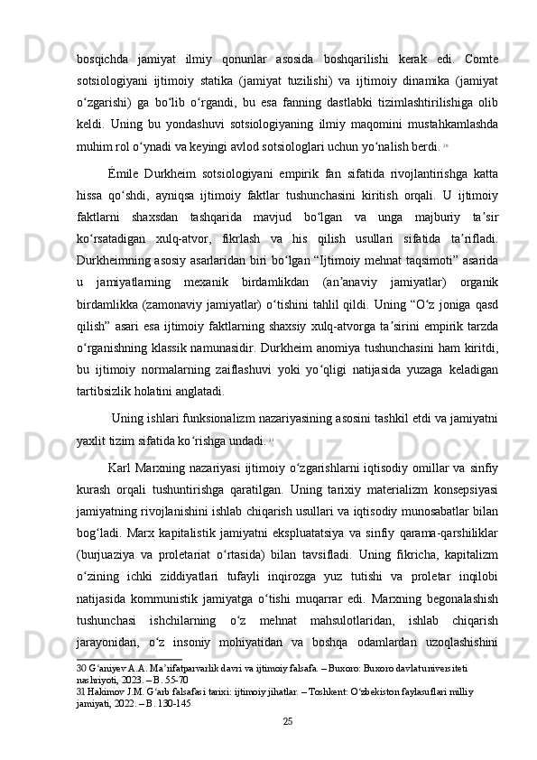 bosqichda   jamiyat   ilmiy   qonunlar   asosida   boshqarilishi   kerak   edi.   Comte
sotsiologiyani   ijtimoiy   statika   (jamiyat   tuzilishi)   va   ijtimoiy   dinamika   (jamiyat
o zgarishi)   ga   bo lib   o rgandi,   bu   esa   fanning   dastlabki   tizimlashtirilishiga   olibʻ ʻ ʻ
keldi.   Uning   bu   yondashuvi   sotsiologiyaning   ilmiy   maqomini   mustahkamlashda
muhim rol o ynadi va keyingi avlod sotsiologlari uchun yo nalish berdi.	
ʻ ʻ   30
Émile   Durkheim   sotsiologiyani   empirik   fan   sifatida   rivojlantirishga   katta
hissa   qo shdi,   ayniqsa   ijtimoiy   faktlar   tushunchasini   kiritish   orqali.   U   ijtimoiy	
ʻ
faktlarni   shaxsdan   tashqarida   mavjud   bo lgan   va   unga   majburiy   ta sir	
ʻ ʼ
ko rsatadigan   xulq-atvor,   fikrlash   va   his   qilish   usullari   sifatida   ta rifladi.	
ʻ ʼ
Durkheimning asosiy asarlaridan biri bo lgan “Ijtimoiy mehnat taqsimoti” asarida	
ʻ
u   jamiyatlarning   mexanik   birdamlikdan   (an anaviy   jamiyatlar)   organik	
ʼ
birdamlikka  (zamonaviy  jamiyatlar)   o tishini  tahlil  qildi.  Uning  “O z  joniga  qasd	
ʻ ʻ
qilish”   asari   esa   ijtimoiy   faktlarning   shaxsiy   xulq-atvorga   ta sirini   empirik  tarzda	
ʼ
o rganishning klassik  namunasidir.  Durkheim  anomiya tushunchasini  ham  kiritdi,	
ʻ
bu   ijtimoiy   normalarning   zaiflashuvi   yoki   yo qligi   natijasida   yuzaga   keladigan	
ʻ
tartibsizlik holatini anglatadi.
 Uning ishlari funksionalizm nazariyasining asosini tashkil etdi va jamiyatni
yaxlit tizim sifatida ko rishga undadi.	
ʻ   31
Karl  Marxning nazariyasi  ijtimoiy o zgarishlarni  iqtisodiy omillar  va sinfiy	
ʻ
kurash   orqali   tushuntirishga   qaratilgan.   Uning   tarixiy   materializm   konsepsiyasi
jamiyatning rivojlanishini ishlab chiqarish usullari va iqtisodiy munosabatlar bilan
bog ladi.   Marx   kapitalistik   jamiyatni   ekspluatatsiya   va   sinfiy   qarama-qarshiliklar	
ʻ
(burjuaziya   va   proletariat   o rtasida)   bilan   tavsifladi.   Uning   fikricha,   kapitalizm	
ʻ
o zining   ichki   ziddiyatlari   tufayli   inqirozga   yuz   tutishi   va   proletar   inqilobi	
ʻ
natijasida   kommunistik   jamiyatga   o tishi   muqarrar   edi.   Marxning   begonalashish	
ʻ
tushunchasi   ishchilarning   o z   mehnat   mahsulotlaridan,   ishlab   chiqarish	
ʻ
jarayonidan,   o z   insoniy   mohiyatidan   va   boshqa   odamlardan   uzoqlashishini	
ʻ
30  G aniyev A.A. Ma rifatparvarlik davri va ijtimoiy falsafa. – Buxoro: Buxoro davlat universiteti 	
ʻ ʼ
nashriyoti, 2023. – B. 55-70
31  Hakimov J.M. G arb falsafasi tarixi: ijtimoiy jihatlar. – Toshkent: O zbekiston faylasuflari milliy 	
ʻ ʻ
jamiyati, 2022. – B. 130-145
25 