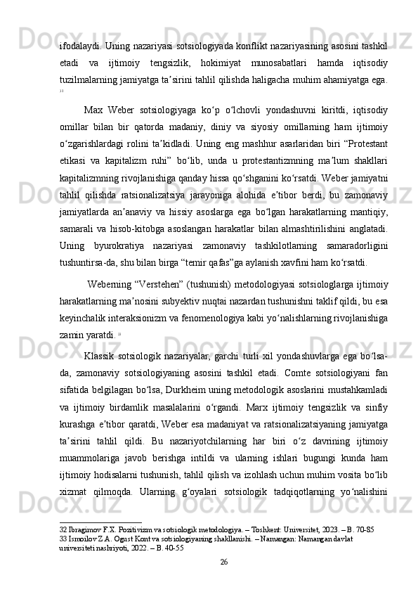 ifodalaydi. Uning nazariyasi  sotsiologiyada konflikt nazariyasining asosini tashkil
etadi   va   ijtimoiy   tengsizlik,   hokimiyat   munosabatlari   hamda   iqtisodiy
tuzilmalarning jamiyatga ta sirini tahlil qilishda haligacha muhim ahamiyatga ega.ʼ
32
Max   Weber   sotsiologiyaga   ko p   o lchovli   yondashuvni   kiritdi,   iqtisodiy	
ʻ ʻ
omillar   bilan   bir   qatorda   madaniy,   diniy   va   siyosiy   omillarning   ham   ijtimoiy
o zgarishlardagi   rolini   ta kidladi.   Uning   eng   mashhur   asarlaridan   biri   “Protestant	
ʻ ʼ
etikasi   va   kapitalizm   ruhi”   bo lib,   unda   u   protestantizmning   ma lum   shakllari	
ʻ ʼ
kapitalizmning rivojlanishiga qanday hissa qo shganini ko rsatdi. Weber jamiyatni	
ʻ ʻ
tahlil   qilishda   ratsionalizatsiya   jarayoniga   alohida   e tibor   berdi,   bu   zamonaviy	
ʼ
jamiyatlarda   an anaviy   va   hissiy   asoslarga   ega   bo lgan   harakatlarning   mantiqiy,	
ʼ ʻ
samarali   va   hisob-kitobga   asoslangan   harakatlar   bilan   almashtirilishini   anglatadi.
Uning   byurokratiya   nazariyasi   zamonaviy   tashkilotlarning   samaradorligini
tushuntirsa-da, shu bilan birga “temir qafas”ga aylanish xavfini ham ko rsatdi.	
ʻ
  Weberning “Verstehen” (tushunish)  metodologiyasi  sotsiologlarga ijtimoiy
harakatlarning ma nosini subyektiv nuqtai nazardan tushunishni taklif qildi, bu esa	
ʼ
keyinchalik interaksionizm va fenomenologiya kabi yo nalishlarning rivojlanishiga	
ʻ
zamin yaratdi.   33
Klassik   sotsiologik   nazariyalar,   garchi   turli   xil   yondashuvlarga   ega   bo lsa-	
ʻ
da,   zamonaviy   sotsiologiyaning   asosini   tashkil   etadi.   Comte   sotsiologiyani   fan
sifatida belgilagan bo lsa, Durkheim uning metodologik asoslarini mustahkamladi	
ʻ
va   ijtimoiy   birdamlik   masalalarini   o rgandi.   Marx   ijtimoiy   tengsizlik   va   sinfiy	
ʻ
kurashga   e tibor  qaratdi,  Weber  esa   madaniyat  va  ratsionalizatsiyaning  jamiyatga	
ʼ
ta sirini   tahlil   qildi.   Bu   nazariyotchilarning   har   biri   o z   davrining   ijtimoiy	
ʼ ʻ
muammolariga   javob   berishga   intildi   va   ularning   ishlari   bugungi   kunda   ham
ijtimoiy hodisalarni tushunish, tahlil qilish va izohlash uchun muhim vosita bo lib	
ʻ
xizmat   qilmoqda.   Ularning   g oyalari   sotsiologik   tadqiqotlarning   yo nalishini	
ʻ ʻ
32  Ibragimov F.X. Pozitivizm va sotsiologik metodologiya. – Toshkent: Universitet, 2023. – B. 70-85
33  Ismoilov Z.A. Ogust Kont va sotsiologiyaning shakllanishi. – Namangan: Namangan davlat 
universiteti nashriyoti, 2022. – B. 40-55
26 