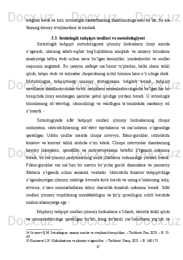 belgilab berdi va turli sotsiologik maktablarning shakllanishiga asos bo ldi, bu esaʻ
fanning doimiy rivojlanishini ta minladi.	
ʼ
3.3. Sotsiologik tadqiqot usullari va metodologiyasi
Sotsiologik   tadqiqot   metodologiyasi   ijtimoiy   hodisalarni   ilmiy   asosda
o rganish,   ularning   sabab-oqibat   bog liqliklarini   aniqlash   va   nazariy   bilimlarni	
ʻ ʻ
amaliyotga   tatbiq   etish   uchun   zarur   bo lgan   tamoyillar,   yondashuvlar   va   usullar	
ʻ
majmuini   anglatadi.   Bu   jarayon   nafaqat   ma lumot   to plashni,   balki   ularni   tahlil	
ʼ ʻ
qilish, talqin etish va xulosalar chiqarishning izchil tizimini ham o z ichiga oladi.	
ʻ
Metodologiya   tadqiqotning   umumiy   strategiyasini   belgilab   beradi,   tadqiqot
savollarini shakllantirishdan tortib, natijalarni umumlashtirishgacha bo lgan har bir	
ʻ
bosqichda   ilmiy   asoslangan   qarorlar   qabul   qilishga   yordam   beradi.   U   sotsiologik
bilimlarning   ob ektivligi,   ishonchliligi   va   validligini   ta minlashda   markaziy   rol	
ʼ ʼ
o ynaydi.	
ʻ   34
Sotsiologiyada   sifat   tadqiqot   usullari   ijtimoiy   hodisalarning   chuqur
mohiyatini,   ishtirokchilarning   sub ektiv   tajribalarini   va   ma nolarini   o rganishga	
ʼ ʼ ʻ
qaratilgan.   Ushbu   usullar   orasida   chuqur   intervyu,   fokus-guruhlar,   ishtirokchi
kuzatuv   va   kontent   tahlili   alohida   o rin   tutadi.   Chuqur   intervyular   shaxslarning	
ʻ
hayotiy   hikoyalari,   qarashlari   va   motivatsiyalarini   batafsil   o rganish   imkonini	
ʻ
beradi, bu esa ijtimoiy jarayonlarning nozik jihatlarini tushunishga yordam beradi.
Fokus-guruhlar   esa   ma lum   bir   mavzu   bo yicha   guruh   dinamikasi   va   jamoaviy	
ʼ ʻ
fikrlarni   o rganish   uchun   samarali   vositadir.   Ishtirokchi   kuzatuv   tadqiqotchiga	
ʻ
o rganilayotgan ijtimoiy muhitga bevosita kirib borish va uning a zolarining xulq-	
ʻ ʼ
atvorini,   o zaro   munosabatlarini   tabiiy   sharoitda   kuzatish   imkonini   beradi.   Sifat	
ʻ
usullari   ijtimoiy   voqelikning   murakkabligini   va   ko p   qirraliligini   ochib   berishda	
ʻ
muhim ahamiyatga ega.   35
Miqdoriy tadqiqot usullari ijtimoiy hodisalarni o lchash, statistik tahlil qilish	
ʻ
va   umumlashtirishga   qaratilgan   bo lib,   keng   ko lamli   ma lumotlarni   yig ish   va	
ʻ ʻ ʼ ʻ
34  Jo rayev Q.M. Sotsiologiya: nazariy asoslar va rivojlanish bosqichlari. – Toshkent: Fan, 2023. – B. 25-	
ʻ
40
35  Karimova L.N. Globalizatsiya va ijtimoiy o zgarishlar. – Toshkent: Sharq, 2021. – B. 160-175	
ʻ
27 