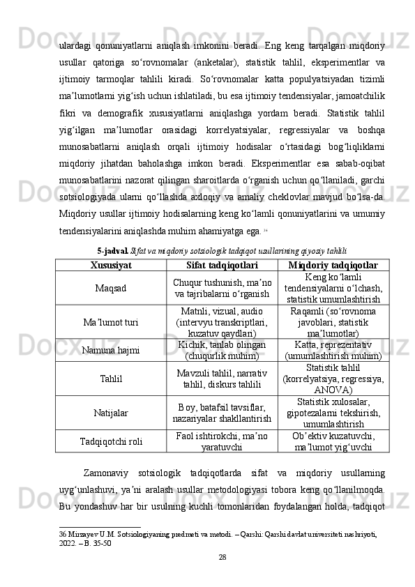 ulardagi   qonuniyatlarni   aniqlash   imkonini   beradi.   Eng   keng   tarqalgan   miqdoriy
usullar   qatoriga   so rovnomalar   (anketalar),   statistik   tahlil,   eksperimentlar   vaʻ
ijtimoiy   tarmoqlar   tahlili   kiradi.   So rovnomalar   katta   populyatsiyadan   tizimli	
ʻ
ma lumotlarni yig ish uchun ishlatiladi, bu esa ijtimoiy tendensiyalar, jamoatchilik	
ʼ ʻ
fikri   va   demografik   xususiyatlarni   aniqlashga   yordam   beradi.   Statistik   tahlil
yig ilgan   ma lumotlar   orasidagi   korrelyatsiyalar,   regressiyalar   va   boshqa
ʻ ʼ
munosabatlarni   aniqlash   orqali   ijtimoiy   hodisalar   o rtasidagi   bog liqliklarni	
ʻ ʻ
miqdoriy   jihatdan   baholashga   imkon   beradi.   Eksperimentlar   esa   sabab-oqibat
munosabatlarini nazorat  qilingan sharoitlarda o rganish uchun qo llaniladi, garchi	
ʻ ʻ
sotsiologiyada   ularni   qo llashda   axloqiy   va   amaliy   cheklovlar   mavjud   bo lsa-da.	
ʻ ʻ
Miqdoriy usullar ijtimoiy hodisalarning keng ko lamli qonuniyatlarini va umumiy	
ʻ
tendensiyalarini aniqlashda muhim ahamiyatga ega.   36
5-jadval.   Sifat va miqdoriy sotsiologik tadqiqot usullarining qiyosiy tahlili
Xususiyat Sifat tadqiqotlari Miqdoriy tadqiqotlar
Maqsad Chuqur tushunish, ma no	
ʼ
va tajribalarni o rganish	
ʻ Keng ko lamli	
ʻ
tendensiyalarni o lchash,	
ʻ
statistik umumlashtirish
Ma lumot turi	
ʼ Matnli, vizual, audio
(intervyu transkriptlari,
kuzatuv qaydlari) Raqamli (so rovnoma	
ʻ
javoblari, statistik
ma lumotlar)	
ʼ
Namuna hajmi Kichik, tanlab olingan
(chuqurlik muhim) Katta, reprezentativ
(umumlashtirish muhim)
Tahlil Mavzuli tahlil, narrativ
tahlil, diskurs tahlili Statistik tahlil
(korrelyatsiya, regressiya,
ANOVA)
Natijalar Boy, batafsil tavsiflar,
nazariyalar shakllantirish Statistik xulosalar,
gipotezalarni tekshirish,
umumlashtirish
Tadqiqotchi roli Faol ishtirokchi, ma no	
ʼ
yaratuvchi Ob ektiv kuzatuvchi,	ʼ
ma lumot yig uvchi
ʼ ʻ
Zamonaviy   sotsiologik   tadqiqotlarda   sifat   va   miqdoriy   usullarning
uyg unlashuvi,   ya ni   aralash   usullar   metodologiyasi   tobora   keng   qo llanilmoqda.	
ʻ ʼ ʻ
Bu   yondashuv   har   bir   usulning   kuchli   tomonlaridan   foydalangan   holda,   tadqiqot
36  Mirzayev U.M. Sotsiologiyaning predmeti va metodi. – Qarshi: Qarshi davlat universiteti nashriyoti, 
2022. – B. 35-50
28 