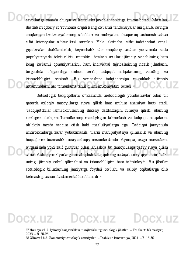 savollariga yanada chuqur va kompleks javoblar topishga imkon beradi. Masalan,
dastlab miqdoriy so rovnoma orqali keng ko lamli tendensiyalar aniqlanib, so ngraʻ ʻ ʻ
aniqlangan   tendensiyalarning   sabablari   va   mohiyatini   chuqurroq   tushunish   uchun
sifat   intervyular   o tkazilishi   mumkin.   Yoki   aksincha,   sifat   tadqiqotlari   orqali
ʻ
gipotezalar   shakllantirilib,   keyinchalik   ular   miqdoriy   usullar   yordamida   katta
populyatsiyada   tekshirilishi   mumkin.   Aralash   usullar   ijtimoiy   voqelikning   ham
keng   ko lamli   qonuniyatlarini,   ham   individual   tajribalarining   nozik   jihatlarini	
ʻ
birgalikda   o rganishga   imkon   berib,   tadqiqot   natijalarining   validligi   va	
ʻ
ishonchliligini   oshiradi.   Bu   yondashuv   tadqiqotchiga   murakkab   ijtimoiy
muammolarni har tomonlama tahlil qilish imkoniyatini beradi.   37
Sotsiologik   tadqiqotlarni   o tkazishda   metodologik   yondashuvlar   bilan   bir	
ʻ
qatorda   axloqiy   tamoyillarga   rioya   qilish   ham   muhim   ahamiyat   kasb   etadi.
Tadqiqotchilar   ishtirokchilarning   shaxsiy   daxlsizligini   himoya   qilish,   ularning
roziligini   olish,   ma lumotlarning   maxfiyligini   ta minlash   va   tadqiqot   natijalarini	
ʼ ʼ
ob ektiv   tarzda   taqdim   etish   kabi   mas uliyatlarga   ega.   Tadqiqot   jarayonida	
ʼ ʼ
ishtirokchilarga   zarar   yetkazmaslik,   ularni   manipulyatsiya   qilmaslik   va   ularning
huquqlarini buzmaslik asosiy axloqiy mezonlardandir. Ayniqsa, sezgir mavzularni
o rganishda   yoki   zaif   guruhlar   bilan  ishlashda   bu  tamoyillarga   qat iy   rioya   qilish
ʻ ʼ
zarur. Axloqiy me yorlarga amal qilish tadqiqotning nafaqat ilmiy qiymatini, balki	
ʼ
uning   ijtimoiy   qabul   qilinishini   va   ishonchliligini   ham   ta minlaydi.   Bu   jihatlar	
ʼ
sotsiologik   bilimlarning   jamiyatga   foydali   bo lishi   va   salbiy   oqibatlarga   olib	
ʻ
kelmasligi uchun fundamental hisoblanadi.   38
37  Norboyev S.S. Ijtimoiy barqarorlik va rivojlanishning sotsiologik jihatlari. – Toshkent: Ma naviyat, 	
ʼ
2023. – B. 80-95
38  Olimov Sh.A. Zamonaviy sotsiologik nazariyalar. – Toshkent: Innovatsiya, 2024. – B. 15-30
29 