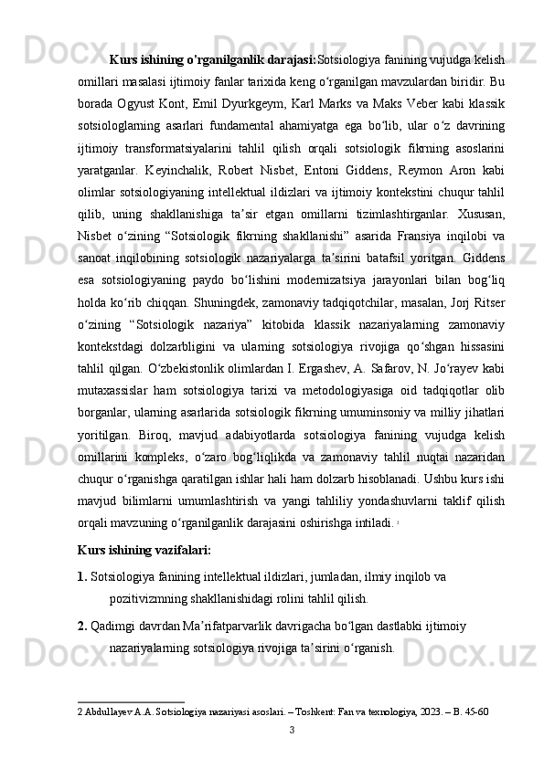 Kurs ishining o'rganilganlik darajasi: Sotsiologiya fanining vujudga kelish
omillari masalasi ijtimoiy fanlar tarixida keng o rganilgan mavzulardan biridir. Buʻ
borada   Ogyust   Kont,   Emil   Dyurkgeym,   Karl   Marks   va   Maks   Veber   kabi   klassik
sotsiologlarning   asarlari   fundamental   ahamiyatga   ega   bo lib,   ular   o z   davrining	
ʻ ʻ
ijtimoiy   transformatsiyalarini   tahlil   qilish   orqali   sotsiologik   fikrning   asoslarini
yaratganlar.   Keyinchalik,   Robert   Nisbet,   Entoni   Giddens,   Reymon   Aron   kabi
olimlar   sotsiologiyaning   intellektual   ildizlari   va   ijtimoiy  kontekstini   chuqur   tahlil
qilib,   uning   shakllanishiga   ta sir   etgan   omillarni   tizimlashtirganlar.   Xususan,	
ʼ
Nisbet   o zining   “Sotsiologik   fikrning   shakllanishi”   asarida   Fransiya   inqilobi   va	
ʻ
sanoat   inqilobining   sotsiologik   nazariyalarga   ta sirini   batafsil   yoritgan.   Giddens	
ʼ
esa   sotsiologiyaning   paydo   bo lishini   modernizatsiya   jarayonlari   bilan   bog liq	
ʻ ʻ
holda ko rib chiqqan. Shuningdek, zamonaviy tadqiqotchilar, masalan, Jorj Ritser	
ʻ
o zining   “Sotsiologik   nazariya”   kitobida   klassik   nazariyalarning   zamonaviy	
ʻ
kontekstdagi   dolzarbligini   va   ularning   sotsiologiya   rivojiga   qo shgan   hissasini	
ʻ
tahlil qilgan. O zbekistonlik olimlardan I. Ergashev, A. Safarov, N. Jo rayev kabi	
ʻ ʻ
mutaxassislar   ham   sotsiologiya   tarixi   va   metodologiyasiga   oid   tadqiqotlar   olib
borganlar, ularning asarlarida sotsiologik fikrning umuminsoniy va milliy jihatlari
yoritilgan.   Biroq,   mavjud   adabiyotlarda   sotsiologiya   fanining   vujudga   kelish
omillarini   kompleks,   o zaro   bog liqlikda   va   zamonaviy   tahlil   nuqtai   nazaridan	
ʻ ʻ
chuqur o rganishga qaratilgan ishlar hali ham dolzarb hisoblanadi. Ushbu kurs ishi	
ʻ
mavjud   bilimlarni   umumlashtirish   va   yangi   tahliliy   yondashuvlarni   taklif   qilish
orqali mavzuning o rganilganlik darajasini oshirishga intiladi.	
ʻ   2
Kurs ishining vazifalari:
1.  Sotsiologiya fanining intellektual ildizlari, jumladan, ilmiy inqilob va 
pozitivizmning shakllanishidagi rolini tahlil qilish.
2.  Qadimgi davrdan Ma rifatparvarlik davrigacha bo lgan dastlabki ijtimoiy 	
ʼ ʻ
nazariyalarning sotsiologiya rivojiga ta sirini o rganish.	
ʼ ʻ
2  Abdullayev A.A. Sotsiologiya nazariyasi asoslari. – Toshkent: Fan va texnologiya, 2023. – B. 45-60
3 