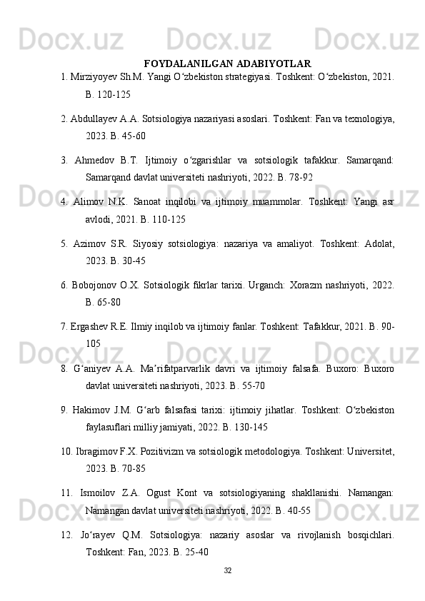 FOYDALANILGAN ADABIYOTLAR
1. Mirziyoyev Sh.M. Yangi O zbekiston strategiyasi. Toshkent: O zbekiston, 2021.ʻ ʻ
B. 120-125
2. Abdullayev A.A. Sotsiologiya nazariyasi asoslari. Toshkent: Fan va texnologiya,
2023. B. 45-60
3.   Ahmedov   B.T.   Ijtimoiy   o zgarishlar   va   sotsiologik   tafakkur.   Samarqand:	
ʻ
Samarqand davlat universiteti nashriyoti, 2022. B. 78-92
4.   Alimov   N.K.   Sanoat   inqilobi   va   ijtimoiy   muammolar.   Toshkent:   Yangi   asr
avlodi, 2021. B. 110-125
5.   Azimov   S.R.   Siyosiy   sotsiologiya:   nazariya   va   amaliyot.   Toshkent:   Adolat,
2023. B. 30-45
6.   Bobojonov   O.X.   Sotsiologik   fikrlar   tarixi.   Urganch:   Xorazm   nashriyoti,   2022.
B. 65-80
7. Ergashev R.E. Ilmiy inqilob va ijtimoiy fanlar. Toshkent: Tafakkur, 2021. B. 90-
105
8.   G aniyev   A.A.   Ma rifatparvarlik   davri   va   ijtimoiy   falsafa.   Buxoro:   Buxoro	
ʻ ʼ
davlat universiteti nashriyoti, 2023. B. 55-70
9.   Hakimov   J.M.   G arb   falsafasi   tarixi:   ijtimoiy   jihatlar.   Toshkent:   O zbekiston	
ʻ ʻ
faylasuflari milliy jamiyati, 2022. B. 130-145
10. Ibragimov F.X. Pozitivizm va sotsiologik metodologiya. Toshkent: Universitet,
2023. B. 70-85
11.   Ismoilov   Z.A.   Ogust   Kont   va   sotsiologiyaning   shakllanishi.   Namangan:
Namangan davlat universiteti nashriyoti, 2022. B. 40-55
12.   Jo rayev   Q.M.   Sotsiologiya:   nazariy   asoslar   va   rivojlanish   bosqichlari.	
ʻ
Toshkent: Fan, 2023. B. 25-40
32 