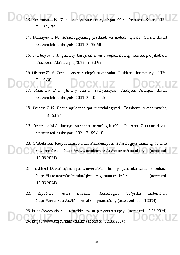 13. Karimova L.N. Globalizatsiya va ijtimoiy o zgarishlar. Toshkent: Sharq, 2021.ʻ
B. 160-175
14.   Mirzayev   U.M.   Sotsiologiyaning   predmeti   va   metodi.   Qarshi:   Qarshi   davlat
universiteti nashriyoti, 2022. B. 35-50
15.   Norboyev   S.S.   Ijtimoiy   barqarorlik   va   rivojlanishning   sotsiologik   jihatlari.
Toshkent: Ma naviyat, 2023. B. 80-95	
ʼ
16. Olimov Sh.A. Zamonaviy sotsiologik nazariyalar. Toshkent: Innovatsiya, 2024.
B. 15-30
17.   Raximov   D.I.   Ijtimoiy   fikrlar   evolyutsiyasi.   Andijon:   Andijon   davlat
universiteti nashriyoti, 2022. B. 100-115
18.   Saidov   G.N.   Sotsiologik   tadqiqot   metodologiyasi.   Toshkent:   Akademnashr,
2023. B. 60-75
19. Tursunov M.A. Jamiyat  va inson:  sotsiologik tahlil. Guliston:  Guliston davlat
universiteti nashriyoti, 2021. B. 95-110
20.   O zbekiston   Respublikasi   Fanlar   Akademiyasi.   Sotsiologiya   fanining   dolzarb	
ʻ
muammolari.   https://www.academy.uz/uz/research/sociology   (accessed:
10.03.2024)
21.   Toshkent   Davlat   Iqtisodiyot   Universiteti.   Ijtimoiy-gumanitar   fanlar   kafedrasi.
https://tsue.uz/uz/kafedralar/ijtimoiy-gumanitar-fanlar   (accessed:
12.03.2024)
22.   ZiyoNET   resurs   markazi.   Sotsiologiya   bo yicha   materiallar.	
ʻ
https://ziyonet.uz/uz/library/category/sociology (accessed: 11.03.2024)
23. https://www.ziyonet.uz/uz/library/category/sotsiologiya (accessed: 10.03.2024)
24. https://www.uzjournals.edu.uz/ (accessed: 12.03.2024)
33 