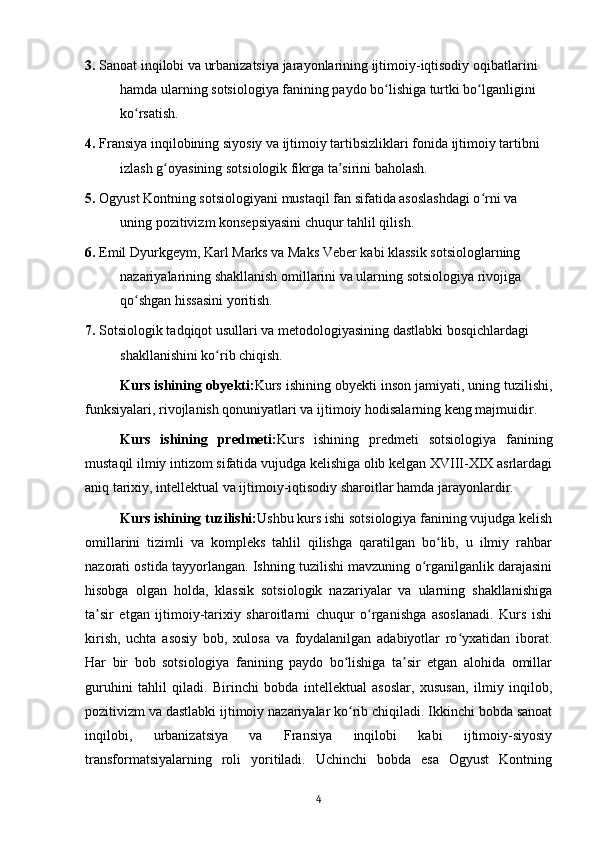 3.  Sanoat inqilobi va urbanizatsiya jarayonlarining ijtimoiy-iqtisodiy oqibatlarini 
hamda ularning sotsiologiya fanining paydo bo lishiga turtki bo lganligini ʻ ʻ
ko rsatish.	
ʻ
4.  Fransiya inqilobining siyosiy va ijtimoiy tartibsizliklari fonida ijtimoiy tartibni 
izlash g oyasining sotsiologik fikrga ta sirini baholash.	
ʻ ʼ
5.  Ogyust Kontning sotsiologiyani mustaqil fan sifatida asoslashdagi o rni va 	
ʻ
uning pozitivizm konsepsiyasini chuqur tahlil qilish.
6.  Emil Dyurkgeym, Karl Marks va Maks Veber kabi klassik sotsiologlarning 
nazariyalarining shakllanish omillarini va ularning sotsiologiya rivojiga 
qo shgan hissasini yoritish.	
ʻ
7.  Sotsiologik tadqiqot usullari va metodologiyasining dastlabki bosqichlardagi 
shakllanishini ko rib chiqish.	
ʻ
Kurs ishining obyekti: Kurs ishining obyekti inson jamiyati, uning tuzilishi,
funksiyalari, rivojlanish qonuniyatlari va ijtimoiy hodisalarning keng majmuidir.
Kurs   ishining   predmeti: Kurs   ishining   predmeti   sotsiologiya   fanining
mustaqil ilmiy intizom sifatida vujudga kelishiga olib kelgan XVIII-XIX asrlardagi
aniq tarixiy, intellektual va ijtimoiy-iqtisodiy sharoitlar hamda jarayonlardir.
Kurs ishining tuzilishi: Ushbu kurs ishi sotsiologiya fanining vujudga kelish
omillarini   tizimli   va   kompleks   tahlil   qilishga   qaratilgan   bo lib,   u   ilmiy   rahbar	
ʻ
nazorati ostida tayyorlangan. Ishning tuzilishi mavzuning o rganilganlik darajasini	
ʻ
hisobga   olgan   holda,   klassik   sotsiologik   nazariyalar   va   ularning   shakllanishiga
ta sir   etgan   ijtimoiy-tarixiy   sharoitlarni   chuqur   o rganishga   asoslanadi.   Kurs   ishi	
ʼ ʻ
kirish,   uchta   asosiy   bob,   xulosa   va   foydalanilgan   adabiyotlar   ro yxatidan   iborat.	
ʻ
Har   bir   bob   sotsiologiya   fanining   paydo   bo lishiga   ta sir   etgan   alohida   omillar	
ʻ ʼ
guruhini   tahlil   qiladi.   Birinchi   bobda   intellektual   asoslar,   xususan,   ilmiy   inqilob,
pozitivizm va dastlabki ijtimoiy nazariyalar ko rib chiqiladi. Ikkinchi bobda sanoat
ʻ
inqilobi,   urbanizatsiya   va   Fransiya   inqilobi   kabi   ijtimoiy-siyosiy
transformatsiyalarning   roli   yoritiladi.   Uchinchi   bobda   esa   Ogyust   Kontning
4 