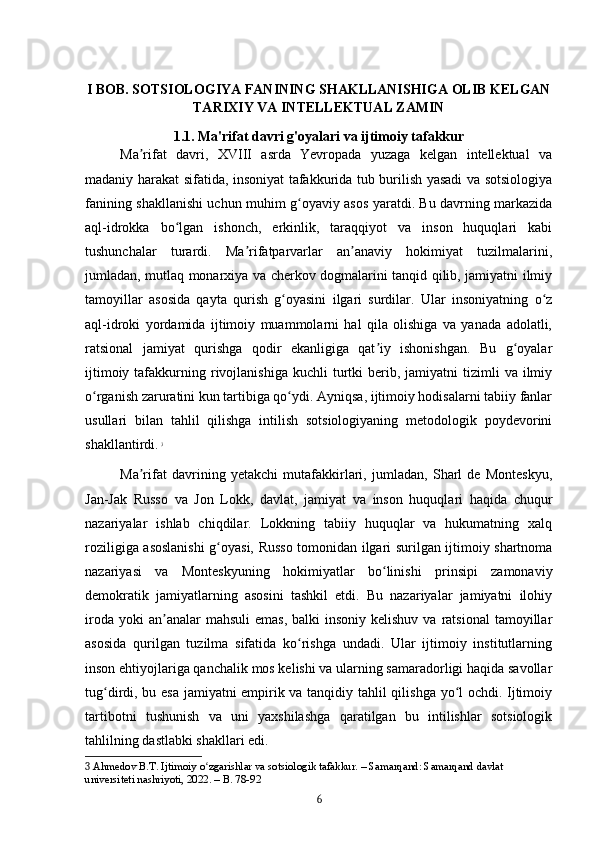 I BOB. SOTSIOLOGIYA FANINING SHAKLLANISHIGA OLIB KELGAN
TARIXIY VA INTELLEKTUAL ZAMIN
1.1. Ma'rifat davri g'oyalari va ijtimoiy tafakkur
Ma rifat   davri,   XVIII   asrda   Yevropada   yuzaga   kelgan   intellektual   vaʼ
madaniy harakat sifatida, insoniyat tafakkurida tub burilish yasadi va sotsiologiya
fanining shakllanishi uchun muhim g oyaviy asos yaratdi. Bu davrning markazida	
ʻ
aql-idrokka   bo lgan   ishonch,   erkinlik,   taraqqiyot   va   inson   huquqlari   kabi	
ʻ
tushunchalar   turardi.   Ma rifatparvarlar   an anaviy   hokimiyat   tuzilmalarini,	
ʼ ʼ
jumladan, mutlaq monarxiya va cherkov dogmalarini tanqid qilib, jamiyatni ilmiy
tamoyillar   asosida   qayta   qurish   g oyasini   ilgari   surdilar.   Ular   insoniyatning   o z	
ʻ ʻ
aql-idroki   yordamida   ijtimoiy   muammolarni   hal   qila   olishiga   va   yanada   adolatli,
ratsional   jamiyat   qurishga   qodir   ekanligiga   qat iy   ishonishgan.   Bu   g oyalar	
ʼ ʻ
ijtimoiy  tafakkurning  rivojlanishiga   kuchli   turtki   berib,  jamiyatni   tizimli  va  ilmiy
o rganish zaruratini kun tartibiga qo ydi. Ayniqsa, ijtimoiy hodisalarni tabiiy fanlar	
ʻ ʻ
usullari   bilan   tahlil   qilishga   intilish   sotsiologiyaning   metodologik   poydevorini
shakllantirdi.   3
Ma rifat   davrining   yetakchi   mutafakkirlari,   jumladan,   Sharl   de   Monteskyu,	
ʼ
Jan-Jak   Russo   va   Jon   Lokk,   davlat,   jamiyat   va   inson   huquqlari   haqida   chuqur
nazariyalar   ishlab   chiqdilar.   Lokkning   tabiiy   huquqlar   va   hukumatning   xalq
roziligiga asoslanishi g oyasi, Russo tomonidan ilgari surilgan ijtimoiy shartnoma	
ʻ
nazariyasi   va   Monteskyuning   hokimiyatlar   bo linishi   prinsipi   zamonaviy	
ʻ
demokratik   jamiyatlarning   asosini   tashkil   etdi.   Bu   nazariyalar   jamiyatni   ilohiy
iroda  yoki  an analar   mahsuli   emas,  balki  insoniy  kelishuv  va  ratsional  tamoyillar	
ʼ
asosida   qurilgan   tuzilma   sifatida   ko rishga   undadi.   Ular   ijtimoiy   institutlarning	
ʻ
inson ehtiyojlariga qanchalik mos kelishi va ularning samaradorligi haqida savollar
tug dirdi, bu esa jamiyatni empirik va tanqidiy tahlil qilishga yo l ochdi. Ijtimoiy	
ʻ ʻ
tartibotni   tushunish   va   uni   yaxshilashga   qaratilgan   bu   intilishlar   sotsiologik
tahlilning dastlabki shakllari edi.
3  Ahmedov B.T. Ijtimoiy o zgarishlar va sotsiologik tafakkur. – Samarqand: Samarqand davlat 	
ʻ
universiteti nashriyoti, 2022. – B. 78-92
6 
