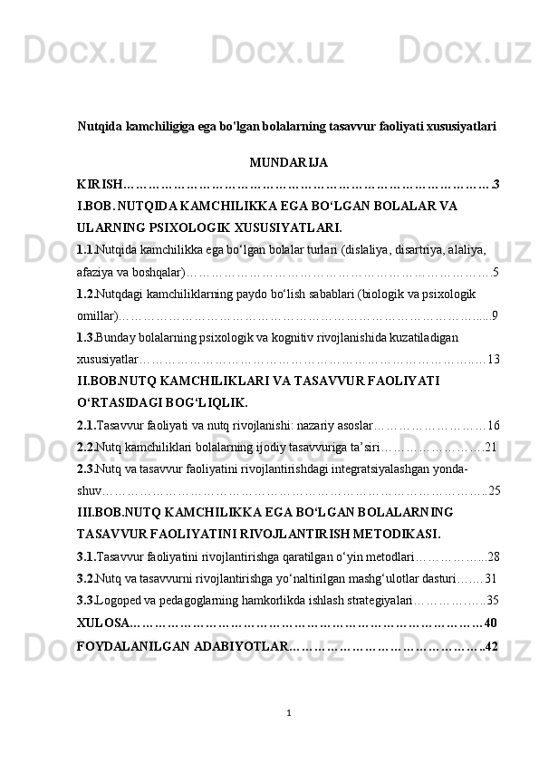 Nutqida kamchiligiga ega bo'lgan bolalarning tasavvur faoliyati xususiyatlari 
MUNDARIJA
KIRISH…………………………………………………………………………….3
I.BOB.   NUTQIDA KAMCHILIKKA EGA BO‘LGAN BOLALAR VA 
ULARNING PSIXOLOGIK XUSUSIYATLARI.
1.1. Nutqida kamchilikka ega bo‘lgan bolalar turlari (dislaliya, disartriya, alaliya, 
afaziya va boshqalar)……………………………………………………………….5
1.2. Nutqdagi kamchiliklarning paydo bo‘lish sabablari (biologik va psixologik 
omillar)…………………………………………………………………………......9
1.3. Bunday bolalarning psixologik va kognitiv rivojlanishida kuzatiladigan 
xususiyatlar……………………………………………………………………..…13
II.BOB.NUTQ KAMCHILIKLARI VA TASAVVUR FAOLIYATI 
O‘RTASIDAGI BOG‘LIQLIK.
2.1. Tasavvur faoliyati va nutq rivojlanishi: nazariy asoslar………………………16
2.2. Nutq kamchiliklari bolalarning ijodiy tasavvuriga ta’siri…………………….21
2.3. Nutq va tasavvur faoliyatini rivojlantirishdagi integratsiyalashgan yonda-
shuv………………………………………………………………………………..25
III.BOB.NUTQ KAMCHILIKKA EGA BO‘LGAN BOLALARNING 
TASAVVUR FAOLIYATINI RIVOJLANTIRISH METODIKASI.
3.1. Tasavvur faoliyatini rivojlantirishga qaratilgan o‘yin metodlari……………...28
3.2. Nutq va tasavvurni rivojlantirishga yo‘naltirilgan mashg‘ulotlar dasturi….…31
3.3. Logoped va pedagoglarning hamkorlikda ishlash strategiyalari………….…..35
XULOSA…………………………………………………………………………40
FOYDALANILGAN ADABIYOTLAR………………………………………..42
1