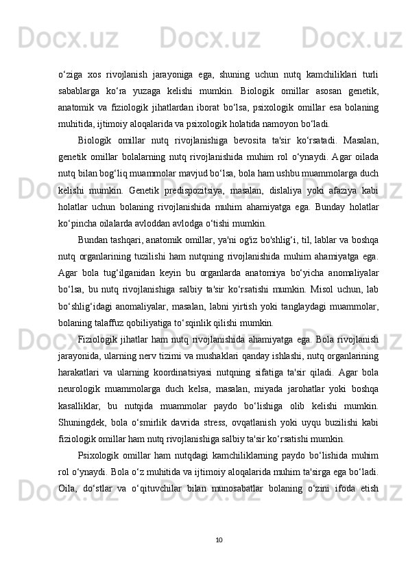 o‘ziga   xos   rivojlanish   jarayoniga   ega,   shuning   uchun   nutq   kamchiliklari   turli
sabablarga   ko‘ra   yuzaga   kelishi   mumkin.   Biologik   omillar   asosan   genetik,
anatomik   va   fiziologik   jihatlardan   iborat   bo‘lsa,   psixologik   omillar   esa   bolaning
muhitida, ijtimoiy aloqalarida va psixologik holatida namoyon bo‘ladi.
Biologik   omillar   nutq   rivojlanishiga   bevosita   ta'sir   ko‘rsatadi.   Masalan,
genetik   omillar   bolalarning   nutq   rivojlanishida   muhim   rol   o‘ynaydi.   Agar   oilada
nutq bilan bog‘liq muammolar mavjud bo‘lsa, bola ham ushbu muammolarga duch
kelishi   mumkin.   Genetik   predispozitsiya,   masalan,   dislaliya   yoki   afaziya   kabi
holatlar   uchun   bolaning   rivojlanishida   muhim   ahamiyatga   ega.   Bunday   holatlar
ko‘pincha oilalarda avloddan avlodga o‘tishi mumkin.
Bundan tashqari, anatomik omillar, ya'ni og'iz bo'shlig‘i, til, lablar va boshqa
nutq   organlarining   tuzilishi   ham   nutqning   rivojlanishida   muhim   ahamiyatga   ega.
Agar   bola   tug‘ilganidan   keyin   bu   organlarda   anatomiya   bo‘yicha   anomaliyalar
bo‘lsa,   bu   nutq   rivojlanishiga   salbiy   ta'sir   ko‘rsatishi   mumkin.   Misol   uchun,   lab
bo‘shlig‘idagi   anomaliyalar,   masalan,   labni   yirtish   yoki   tanglaydagi   muammolar,
bolaning talaffuz qobiliyatiga to‘sqinlik qilishi mumkin.
Fiziologik   jihatlar   ham   nutq   rivojlanishida   ahamiyatga   ega.   Bola   rivojlanish
jarayonida, ularning nerv tizimi va mushaklari qanday ishlashi, nutq organlarining
harakatlari   va   ularning   koordinatsiyasi   nutqning   sifatiga   ta'sir   qiladi.   Agar   bola
neurologik   muammolarga   duch   kelsa,   masalan,   miyada   jarohatlar   yoki   boshqa
kasalliklar,   bu   nutqida   muammolar   paydo   bo‘lishiga   olib   kelishi   mumkin.
Shuningdek,   bola   o‘smirlik   davrida   stress,   ovqatlanish   yoki   uyqu   buzilishi   kabi
fiziologik omillar ham nutq rivojlanishiga salbiy ta'sir ko‘rsatishi mumkin.
Psixologik   omillar   ham   nutqdagi   kamchiliklarning   paydo   bo‘lishida   muhim
rol o‘ynaydi. Bola o‘z muhitida va ijtimoiy aloqalarida muhim ta'sirga ega bo‘ladi.
Oila,   do‘stlar   va   o‘qituvchilar   bilan   munosabatlar   bolaning   o‘zini   ifoda   etish
10 