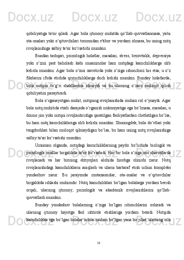 qobiliyatiga ta'sir  qiladi. Agar bola ijtimoiy muhitda qo‘llab-quvvatlanmasa, ya'ni
ota-onalari yoki o‘qituvchilari tomonidan e'tibor va yordam olmasa, bu uning nutq
rivojlanishiga salbiy ta'sir ko‘rsatishi mumkin.
Bundan   tashqari,   psixologik   holatlar,   masalan,   stress,   bezovtalik,   depressiya
yoki   o‘zini   past   baholash   kabi   muammolar   ham   nutqdagi   kamchiliklarga   olib
kelishi mumkin. Agar bola o‘zini xavotirda yoki o‘ziga ishonchsiz his etsa, u o‘z
fikrlarini   ifoda   etishda   qiyinchiliklarga   duch   kelishi   mumkin.   Bunday   holatlarda,
bola   nutqini   to‘g‘ri   shakllantira   olmaydi   va   bu   ularning   o‘zaro   muloqot   qilish
qobiliyatini pasaytiradi.
Bola o‘rganayotgan muhit, nutqning rivojlanishida muhim rol o‘ynaydi. Agar
bola nutq muhitida etarli darajada o‘rganish imkoniyatiga ega bo‘lmasa, masalan, u
doimo jim yoki nutqni rivojlantirishga qaratilgan faoliyatlardan chetlatilgan bo‘lsa,
bu ham nutq kamchiliklariga olib kelishi mumkin. Shuningdek, bola do‘stlari yoki
tengdoshlari  bilan muloqot  qilmaydigan  bo‘lsa,  bu ham  uning nutq rivojlanishiga
salbiy ta'sir ko‘rsatishi mumkin.
Umuman   olganda,   nutqdagi   kamchiliklarning   paydo   bo‘lishida   biologik   va
psixologik omillar birgalikda ta'sir ko‘rsatadi. Har bir bola o‘ziga xos sharoitlarda
rivojlanadi   va   har   birining   ehtiyojlari   alohida   hisobga   olinishi   zarur.   Nutq
rivojlanishidagi   kamchiliklarni   aniqlash   va   ularni   bartaraf   etish   uchun   kompleks
yondashuv   zarur.   Bu   jarayonda   mutaxassislar,   ota-onalar   va   o‘qituvchilar
birgalikda ishlashi muhimdir. Nutq kamchiliklari bo‘lgan bolalarga yordam berish
orqali,   ularning   ijtimoiy,   psixologik   va   akademik   rivojlanishlarini   qo‘llab-
quvvatlash mumkin.
Bunday   yondashuv   bolalarning   o‘ziga   bo‘lgan   ishonchlarini   oshiradi   va
ularning   ijtimoiy   hayotga   faol   ishtirok   etishlariga   yordam   beradi.   Nutqida
kamchilikka ega bo‘lgan bolalar uchun muhim bo‘lgan yana bir jihat, ularning oila
11 