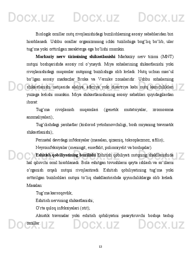 Biologik omillar nutq rivojlanishidagi buzilishlarning asosiy sabablaridan biri
hisoblanadi.   Ushbu   omillar   organizmning   ichki   tuzilishiga   bog‘liq   bo‘lib,   ular
tug‘ma yoki orttirilgan xarakterga ega bo‘lishi mumkin.
Markaziy   nerv   tizimining   shikastlanishi   Markaziy   nerv   tizimi   (MNT)
nutqni   boshqarishda   asosiy   rol   o‘ynaydi.   Miya   sohalarining   shikastlanishi   yoki
rivojlanishidagi   nuqsonlar   nutqning   buzilishiga   olib   keladi.   Nutq   uchun   mas‘ul
bo‘lgan   asosiy   markazlar   Broka   va   Vernike   zonalaridir.   Ushbu   sohalarning
shikastlanishi   natijasida   alaliya,   afaziya   yoki   disartriya   kabi   nutq   kamchiliklari
yuzaga   kelishi   mumkin.   Miya   shikastlanishining   asosiy   sabablari   quyidagilardan
iborat:
Tug‘ma   rivojlanish   nuqsonlari   (genetik   mutatsiyalar,   xromosoma
anomaliyalari);
Tug‘ilishdagi  jarohatlar  (kislorod yetishmovchiligi, bosh miyaning travmatik
shikastlanishi);
Perinatal davrdagi infeksiyalar (masalan, qizamiq, toksoplazmoz, sifilis);
Neyroinfeksiyalar (meningit, ensefalit, poliomiyelit va boshqalar).
Eshitish qobiliyatining buzilishi   Eshitish qobiliyati nutqning shakllanishida
hal qiluvchi omil hisoblanadi. Bola eshitgan tovushlarni qayta ishlash va so‘zlarni
o‘rganish   orqali   nutqni   rivojlantiradi.   Eshitish   qobiliyatining   tug‘ma   yoki
orttirilgan   buzilishlari   nutqni   to‘liq   shakllantirishda   qiyinchiliklarga   olib   keladi.
Masalan:
Tug‘ma karsoqovlik;
Eshitish nervining shikastlanishi;
O‘rta quloq infeksiyalari (otit);
Akustik   travmalar   yoki   eshitish   qobiliyatini   pasaytiruvchi   boshqa   tashqi
omillar.
13 